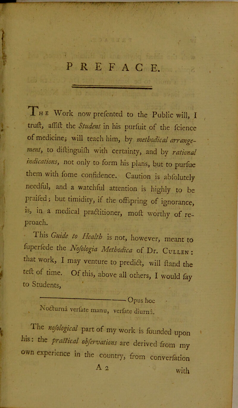 PREFACE. The Work nowprefented to the Public will, I truftj affifl the Student in his purfuit of the fcience of medicine j will teach him, by methodical arrange- ment, to diftmguifh with certainty, and by rationed indications, not only to form his plans, but to purfue them with fome confidence. Caution is abfolutely needful, and a watchful attention is highly to be praifedj but timidity, if the offspring of ignorance, in a medical pradlitioner, moll worthy of re- proach. This Guide to Health is not, however, meant to fuperfede the Nojologia Methodica of Dr. Cullen : that work, I may venture to predift, will Hand the tell of time. Of this, above all others, I would fay to Students, ' ' • -Opus hoc Nothirna verfate manu, verfate diurna. _ The noJolo&“l part of my work is founded upon his: the practical ohfervations are derived from my own experience in the country, from converfation