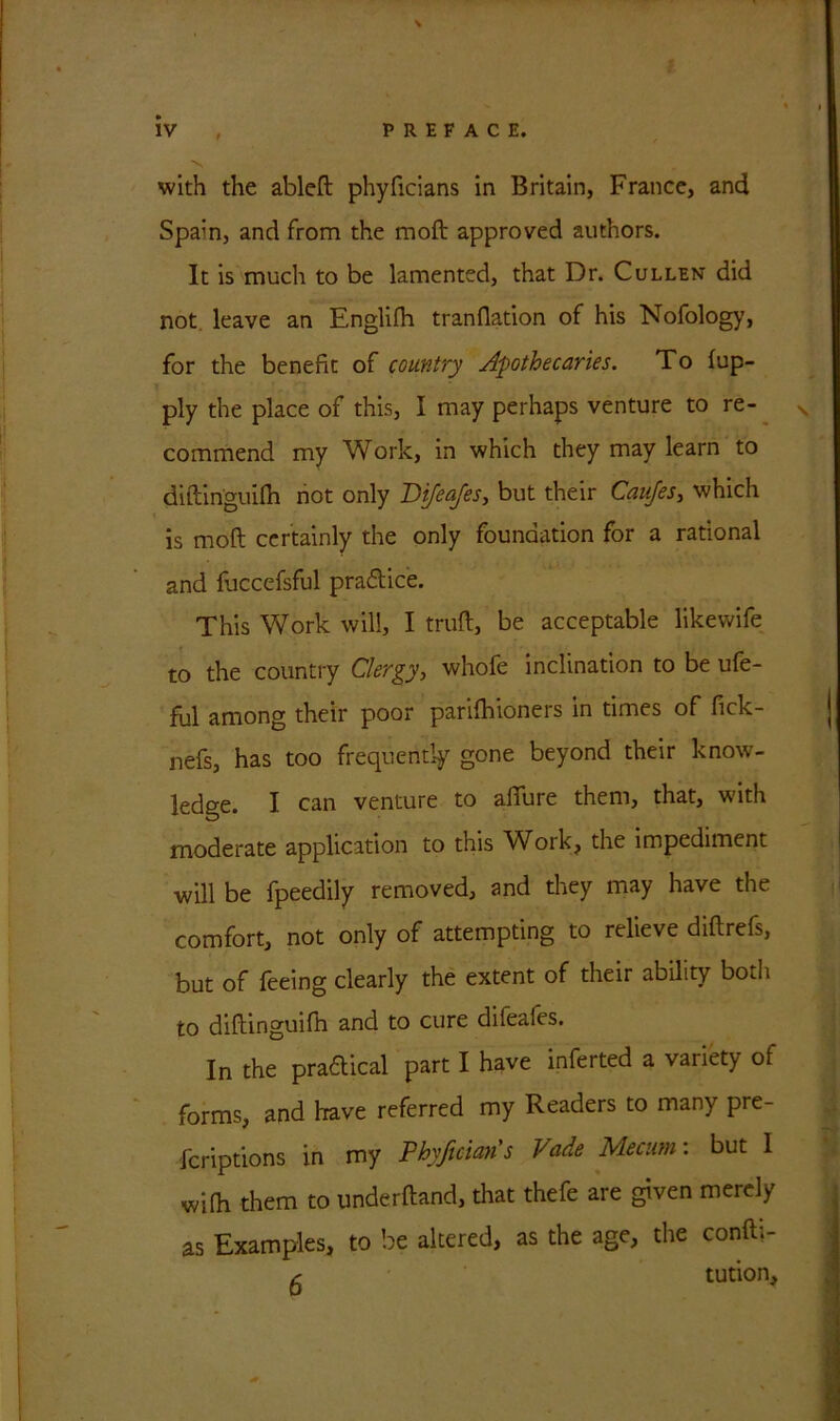 with the ableft phyficians in Britain, France, and Spain, and from the raoft approved authors. It is much to be lamented, that Dr. Cullen did not leave an Englifh tranflation of his Nofology, for the benefit of country Apothecaries. To fup- ply the place of this, I may perhaps venture to re- commend my Work, in which they may learn to diftinguilh not only Difeajes, but their Canjes, which is moft certainly the only foundation for a rational and fuccefsful practice. This Work will, I truft, be acceptable likewife to the country Clergy, whofe inclination to be ufe- ful among their poor parifhioners in times of fick- nefs, has too frequently gone beyond their know- ledge. I can venture to allure them, that, with moderate application to this Work, the impediment will be fpeedily removed, and they may have the comfort, not only of attempting to relieve diftrefs, but of feeing clearly the extent of their ability both to diftinguifh and to cure difeales. In the pra£tical part I have inferted a variety of forms, and have referred my Readers to many pre- fcriptions in my Phyficians Fade Mecum: but I wilh them to underhand, that thefe are given merely as Examples, to be altered, as the age, the confti- (■ tution.