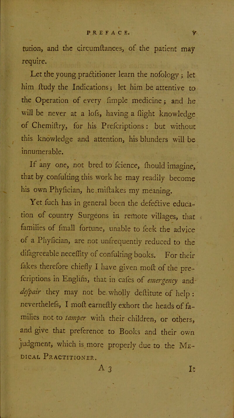 tution, and the circumftances, of the patient may require. Let the young pra&itioner learn the nofology; let him ftudy the Indications; let him be attentive to the Operation of every fimple medicine; and he will be never at a lofs, having a flight knowledge of Chemiftry, for his Prefcriptions : but without this knowledge and attention, his blunders will be innumerable. i * If any one, not bred to fcience, fhould imagine, that by confulting this work he may readily become his own Phyfician, he miftakes my meaning. Yet fuch has in general been the defective educa- tion of country Surgeons in remote villages, that families of fmall fortune, unable to feek the advice of a Phyfician, are not unfrequently reduced to the difagreeable neceflity of confulting books. For their fakes therefore chiefly I have given moft of the pre- fcriptions in Englifn, that in cafes of emergency and dejpair they may not be wholly deftitute of help : neverthelefs, I moft earneftly exhort the heads of fa- milies not to tamper with their children, or others, and give that preference to Books and their own judgment, which is more properly due to the Me- dical Practitioner. A 3 It