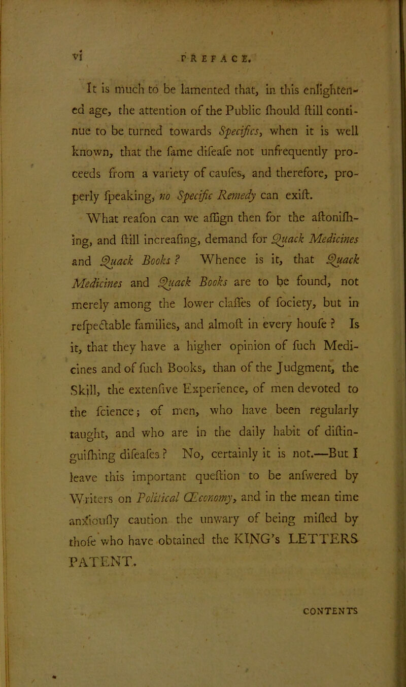 It is much to be lamented that, in this enlighten- ed age, the attention of the Public Ihould Hill conti- nue to be turned towards Specifics, when it is well known, that the fame difeafe not unfrequently pro- ceeds from a variety of caufes, and therefore, pro- perly fpeaking, wo Specific Remedy can exifh What reafon can we affign then for the aftonilh- ing, and ftill increafing, demand for Quack Medicines and Quack Rooks ? Whence is it, that Quack Medicines and Quack Books are to be found, not merely among the lower claffes of fociety, but in refpecftable families, and almoft in every houfe ? Is it, that they have a higher opinion of fuch Medi- cines and of fuch Books, than of the Judgment, the Skill, the extenfive Experience, of men devoted to the fciencej of men, who have been regularly taught, and who are in the daily habit of diftin- guilhing difeafes ? No, certainly it is not.—But I leave this important queftion to be anfwered by Writers on Polilical (Economyy and in the mean time amZioufly caution the unwary of being milled by thofe who have obtained the KING’S LETTERS PATENT. CONTENTS