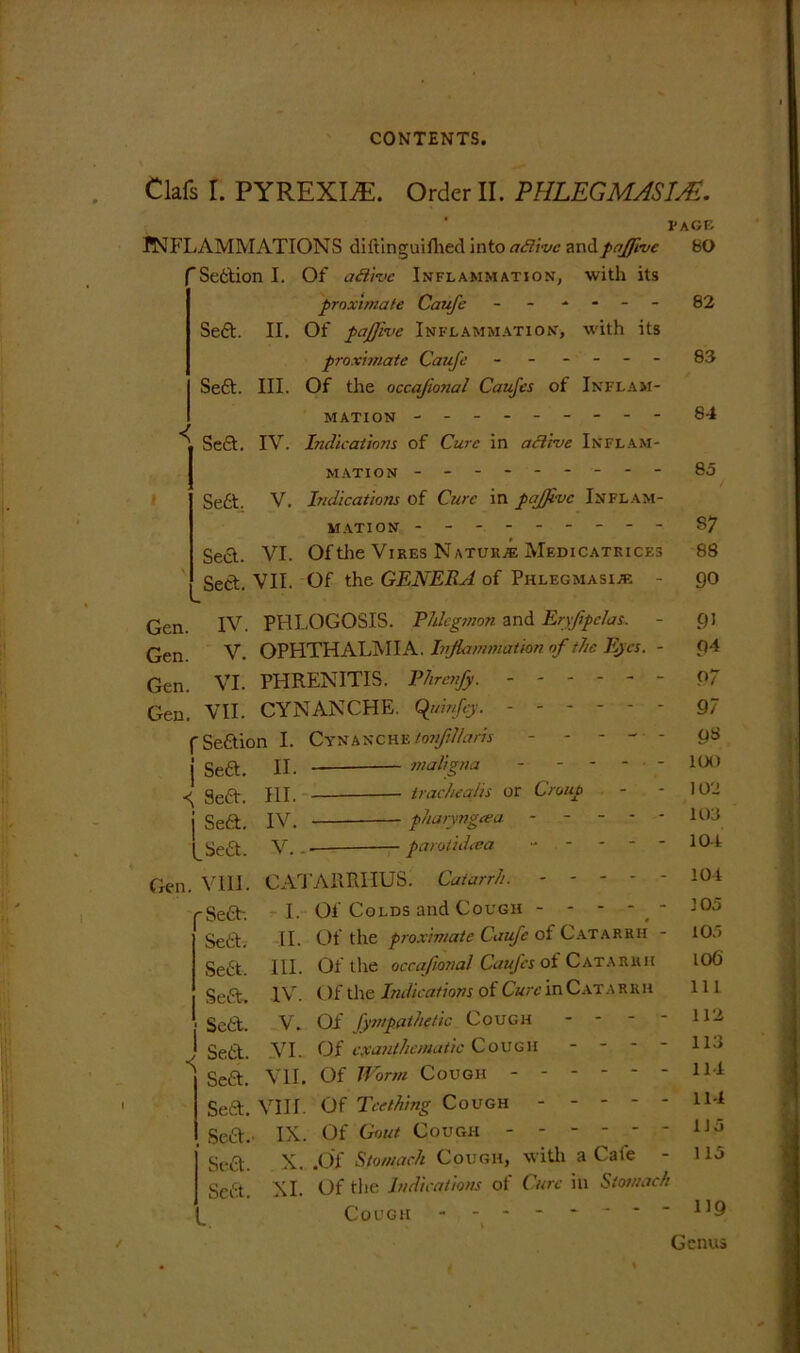 Clafs r. PYREXIA. Order II. PHLEGMASIA?. I'AGE INFLAMMATIONS diftinguifhed into adivc andpajfmc bO ’Sefction I. Of a&ive Inflammation, with its proximate Caufe ------ 82 Sett. II. Of pajfive Inflammation, with its proximate Caufe ------ 83 Sett. III. Of the occajional Caufes of Inflam- mation --------- 84 ^ Sett. IV. Indications of Cure in active Inflam- mation -------- - 85 Sett. V. Indications of Cure in pajjivc Inflam- mation --------- §7 Sett. VI. Of the Vires Naturae Medicatkices 88 Sett. VII. Of the GENERA of Phlegmasia* - go Gen. IV. PHLOGOSIS. Phlegmon and Eryfipclas. Gen V. OPHTHALMIA. Inflammation of the Eyes. Gen. VI. PHRENITIS. Phrenfy. ----- Gen. VII. CYNANCHE. (ftnnfty. - - - - - f Settion I. Cynanche tonfillaris - - - - j Sett. II. maligna - - - - ^ geQ-. jut trachealis or Croup j Sett. IV. pharyngcea - - - - l_Sett. V.. — paroiidcea - - Gen. VIII. CATARRHUS. Catarrh. - - - - 'Sett:-. I- Of Colds and Cough - - - - Sett. II. Of the proximate Caufe of Catarrh III. IV. Of the occafional Caufes ot Catarrh < )f the Indications of Cure in Catarrh V. Of fympathetic Cough VI. Of cxanthcmatic CoUGH - - - - Of Worm Cough ------ Of Teething Cough Of Gout Cough Sett. X. .Of Stomach Cough, with a Caie - Sett. XI. Of the Indications of Cure in Stomach Cough -------- Sett. Sett. Sett. Sett. Sett. Sett. VIII. Sett.. IX. VII. 91 g4 P7 97 9« 100 102 103 104 104 105 105 106 111 112 113 114 114 1J5 115 119 Genus