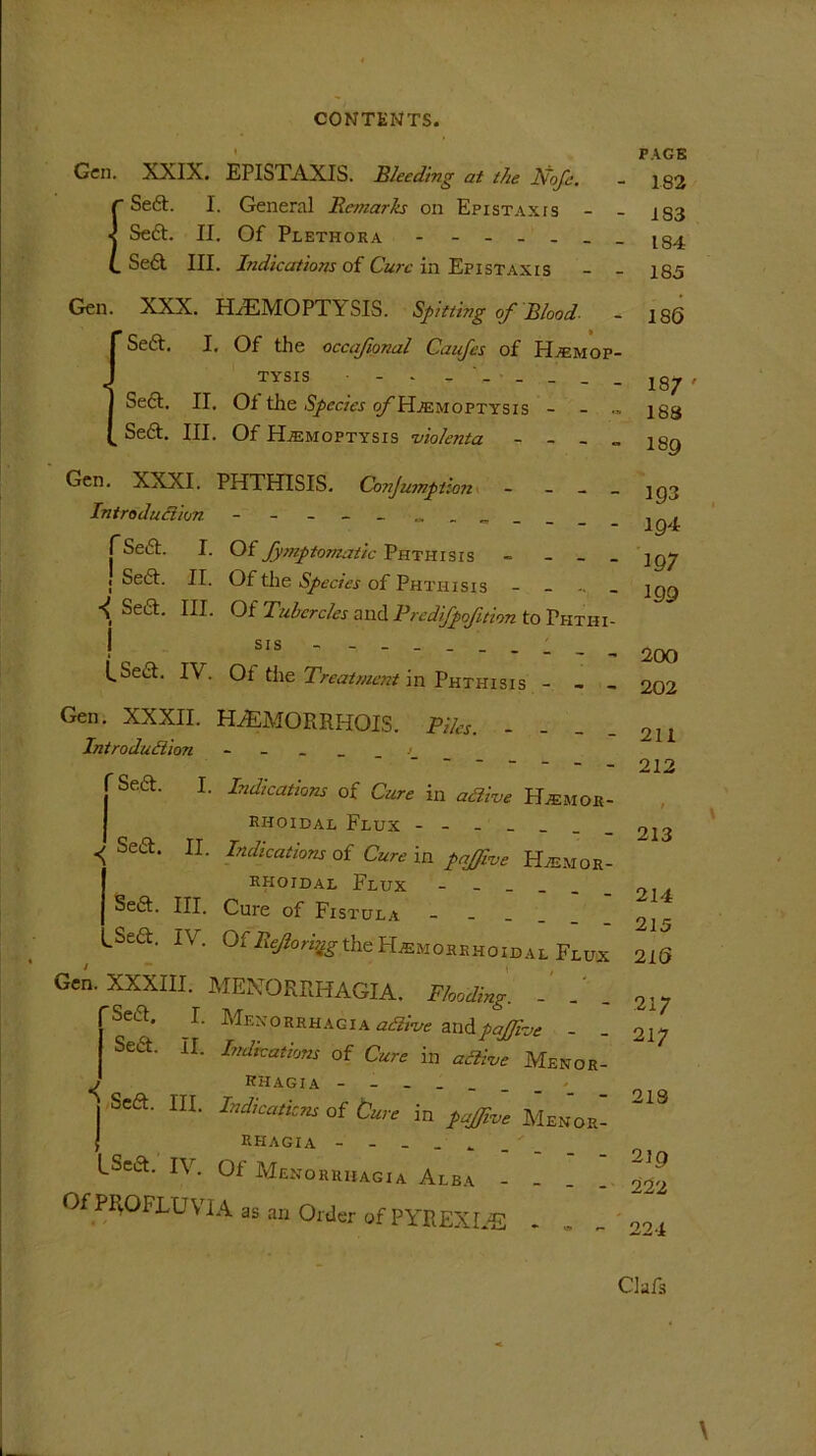 I Gen. XXIX. EPISTAXIS. Bleeding at the Nofe. fSeft. I. General Remarks on Epistaxts Se£t. II. Of Plethora - Se6l III. Indications of Cure in Epistaxis Glen. XXX. HAEMOPTYSIS. Spitting of Blood Sea, I, Of tlie occajional Caufes of Hemop- PAGE 182 183 184 185 186 J TYSIS - - - - - _ _ Se£t. II, Ol the Species o/~Hemoptysis - „ Se£t. III. Of Hemoptysis violenta - - - „ Gen. XXXI. PHTHISIS. Conjumption - - Introduction - - - fSeift. I. Of Symptomatic Phthisis - _ _ ■ Se6t. II. Of the Species of Phthisis _ •( Sect. III. Of Tubercles and Predifpofition to Phthi- j sis - (_Se£t. IV. Ot the Treatment in Phthisis - - _ Gen. XXXII. H2EMORRHOIS. Piles. - Introduction Seft. I. Indications of Cure in adive Hemor- rhoidal Flux ■< Se6t‘ IL Indicat'v>”s of Cure in pajfvve Hemor- rhoidal Flux Sea. III. Cure of Fistula _ LSea. IV. Of RejoriqgtheHemorrhoidal Fluix Gen. XXXIII. MENORRHAGIA. Flooding. . Sea. I. Menorrhagia active and Vjfflhe - _ Sea. II. Indications of Cure in active Menor- i KHAGIA | Sea. HI. Indications of Cure in pajfive Menor- f RHAGIA - - - _ • _ LSea. IV. Of Menorrhagia Alba - - . . Of PROFIT1 VIA as an Order of PYREXLE 18/ ' 183 I89 193 194 197 199 200 202 211 212 / 213 214 215 2 IS 217 217 218 219 222 224 \