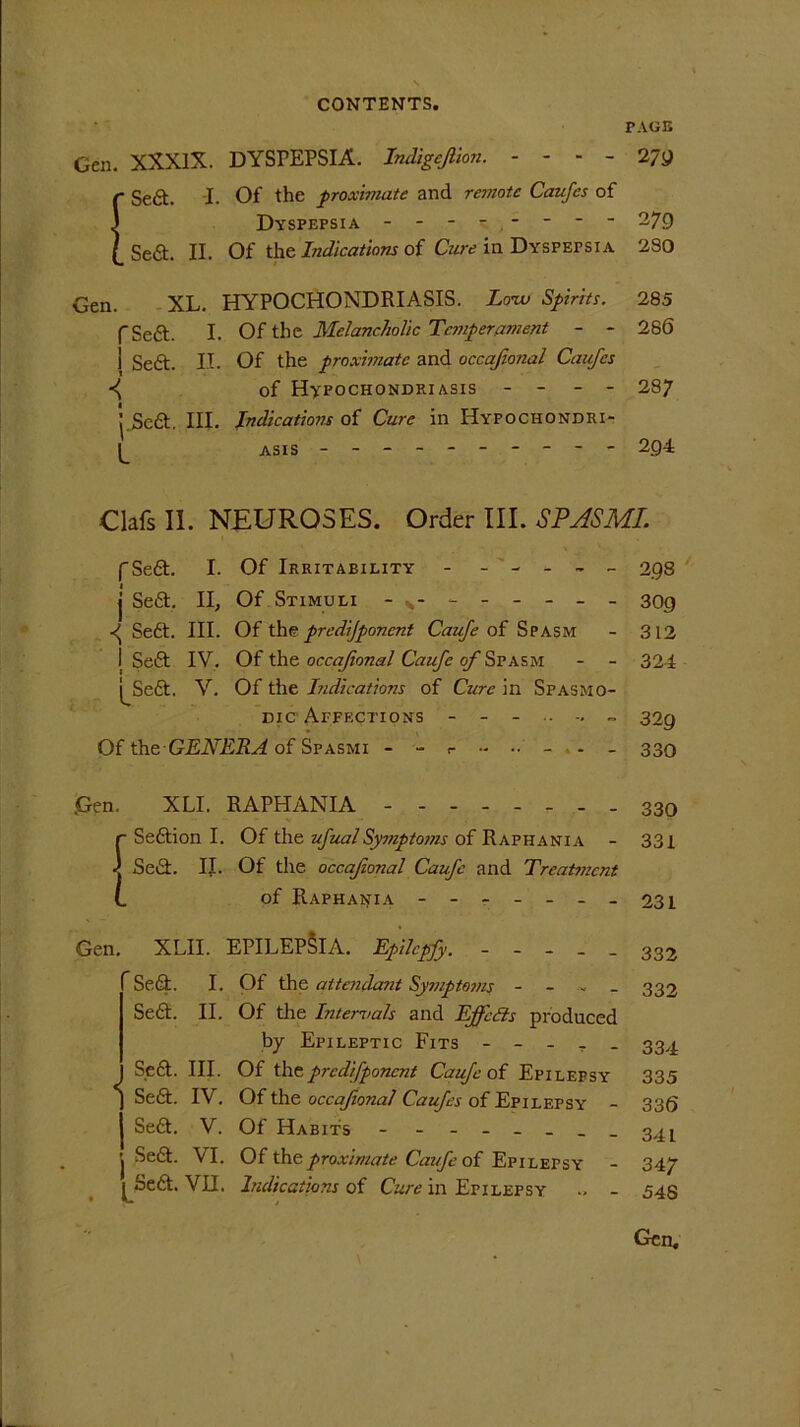 Gen. XXXIX. DYSPEPSIA. Indigejlion. - - - - j Seft. i. Of the proximate and remote Caufes of Dyspepsia Sea. II. Of the Indications of Cure in Dyspepsia Gen. XL. HYPOCHONDRIASIS. Lonv Spirits. f Sea. I. Of the Melancholic Temperament - - 1 Sea. II. Of the proximate and occafional Caufes of Hypochondriasis - - - - ’.Sea. III. Indications of Cure in Hyfochondri- ASIS - -- -- -- -- - PAGE 27a 279 2S0 285 286 287 204 Oafs II. NEUROSES. Order III. SPASMI. (Sea. I. Of Irritability - ----- 2.9s j Sea. II, Of Stimuli -v- - -- -- - 309 Sedt. III. Of the predjponcnt Caufe of Spasm - 312 I Sea IV. Of the occafional Caufe of Spasm - - 324 j^Sea. V. Of the Indications of Cure in Spasmo- dic Affections 32^ Of the-GENERA of Spasmi - - r - - - - 330 Gen. XLI. RAPHANIA 330 r Seaion I. Of the ufual Sysjiptoms of Raphania - 331 -j Sea. IJ. Of the occafional Caufe and Treat?ncnt L of Raphania - -- -- --231 Gen. XLII. EPILEPSIA. Epilcpfy. - Sedt. I. Of the attendasit Symptoms Sea. - 332 - 332 II. Of the Internals and Effects produced by Epileptic Fits ----- 334 Sea. III. Of thepredifponent Caufe of Epilepsy 335 j Sea. IV. Of the occafional Caufes of Epilepsy' - 336 Sea. V. Of Habits - - - -- -- -341 j Sea. VI. Of the proximate Caufe of Epilepsy - 347 [ Sea. VII. Indications of Cure in Epilepsy .. - 543