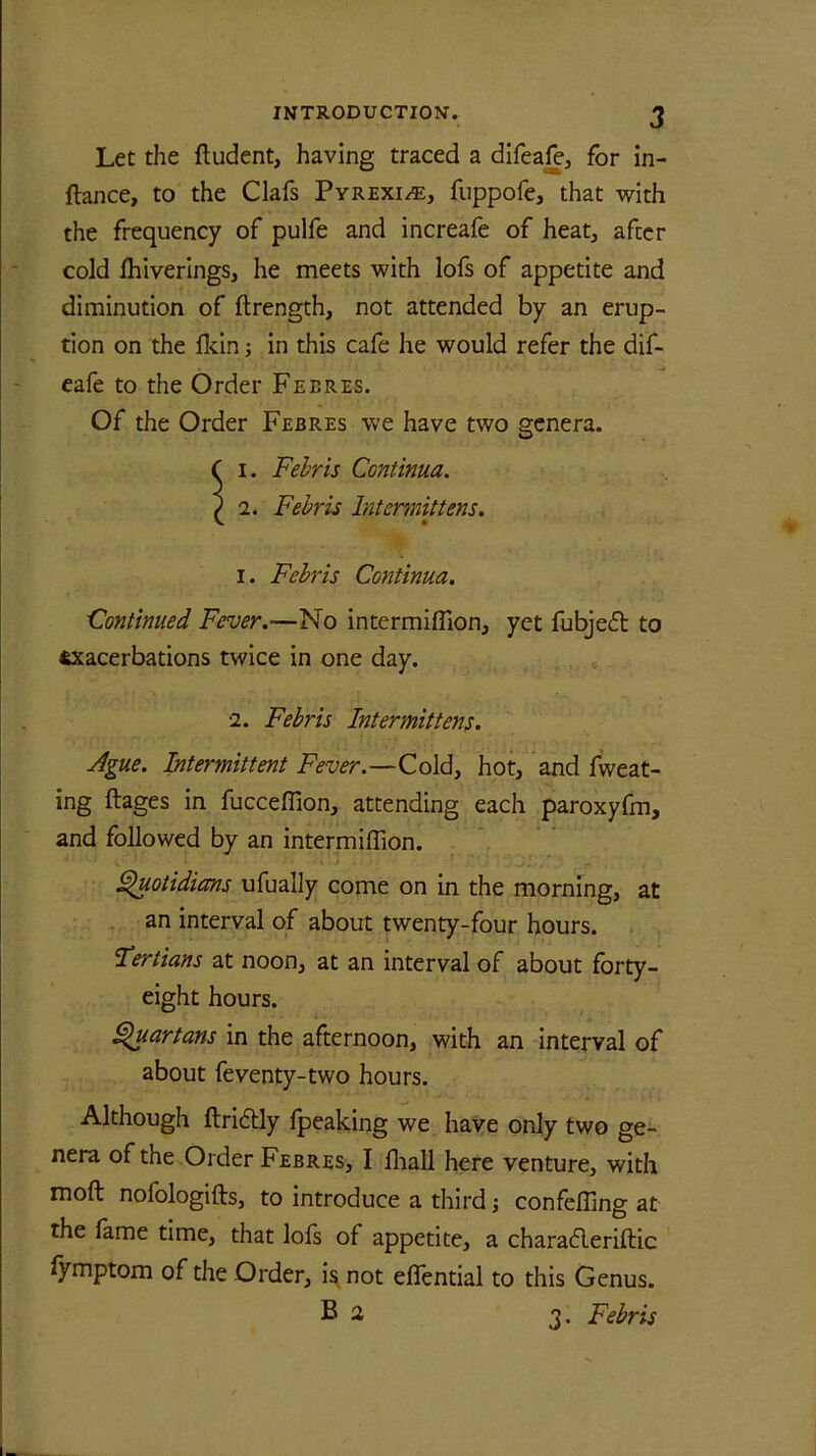 Let the ftudent, having traced a difeafe, for in- ftance, to the Clafs Pyrexia, fuppofe, that with the frequency of pulfe and increafe of heat, after cold Ihiverings, he meets with lofs of appetite and diminution of ffcrength, not attended by an erup- tion on the Ikin; in this cafe he would refer the dif- eafe to the Order Febres. Of the Order Febres we have two genera. Si. Febris Continua. 2. Febris bit emit tens. i. Febris Continua. Continued Fever.—No intermiffion, yet fubjeft to exacerbations twice in one day. 2. Febris Intermittens. Ague. Intermittent Fever.—Cold, hot, and fweat- ing ftages in fucceflion, attending each paroxyfm, and followed by an intermiffion. Quotidians ufually come on in the morning, at an interval of about twenty-four hours. Fertians at noon, at an interval of about forty- eight hours. Quartans in the afternoon, with an interval of about feventy-two hours. Although ftridlly Ipeaking we have only two ge- nera of the Order Febres, I fhall here venture, with moft nofologifts, to introduce a third; confefling at the fame time, that lofs of appetite, a charafleriftic fymptom of the Order, is not elfential to this Genus. B 2 3. Febris