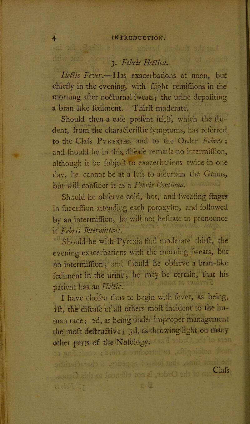 3. Febris Hefiica. Hectic Fever.—Has exacerbations at noon, but chiefly in the evening, with flight remiflions in the morning after nodturnal fweatsj the urine depofiting a bran-like fediment. Third moderate. Should then a cafe prefent itfelf, which the flu- dent, from the charadleriflic fymptoms, has referred to the Clafs Pyrexi/e, and to the Order Febrcs; and fhould he in thi^ difeafe remark no intermiffion, although it be fubject to exacerbations twice in one day, he cannot be at a lofs to afcer’tain the Genus, but will confider it as a Febris Cantima. Should he obferve cold, hot, and fweating dages in fucceflion attending each paroxyfm, and followed by an intermiflion, he will not hefltate to pronounce it Febris Intermittens. Should he with Pyrexia find moderate third, the evening exacerbations with the morning fweats, but no intermiflion; and fhould he obferve a bran-like fediment in the urine; he may be certain, that his patient has an Hebtlc. I have chofen thus to begin with fever, as being, id, the difeafe of all others mod incident to the hu- man race; 2d, as being under improper management the mod dedrudtive; 3d, as throwing light on many other parts of the Nofology. Clafs