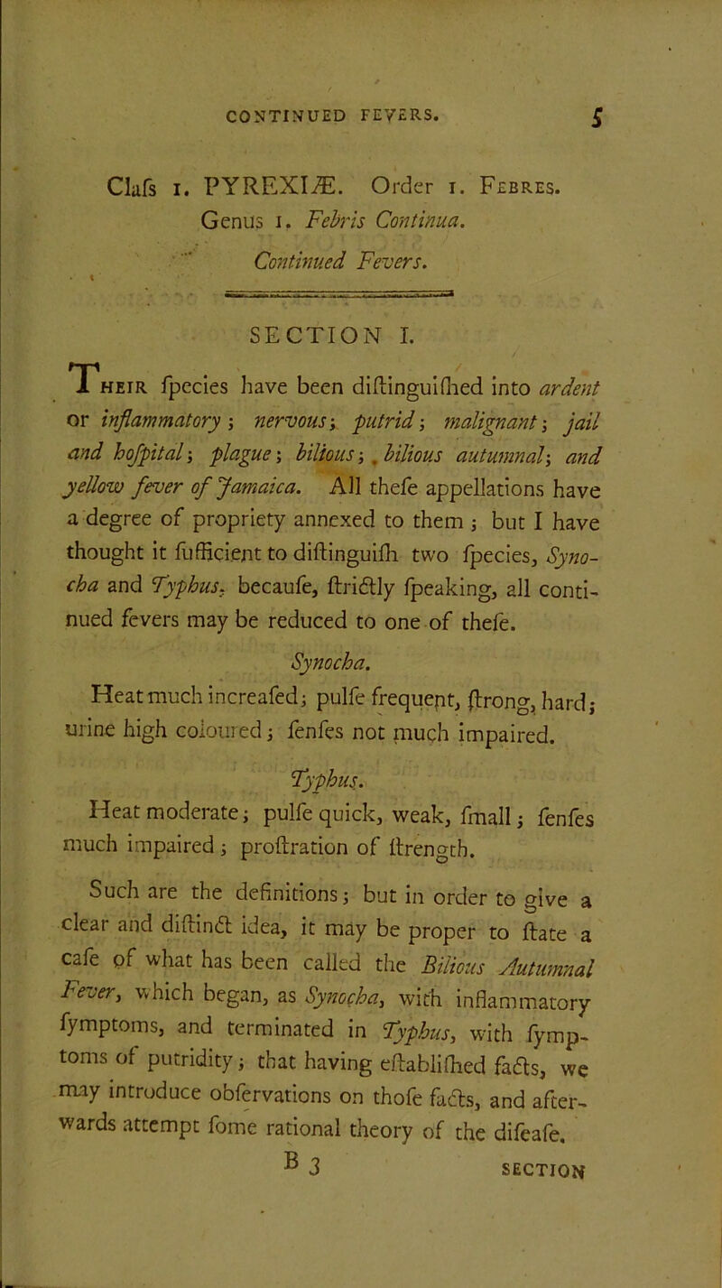 Clafs i. PYREXIA. Order i. Febres. Genus i. Febris Continua. Continued Fevers. SECTION I. Their fpecies have been diPinguifhed into ardent or inflammatory -, nervous-, 'putrid-, malignant -, jail and hojpital-, plague-, bilious-, .bilious autumnal-, and yellow fever of Jamaica. AH thefe appellations have a degree of propriety annexed to them ; but I have thought it fufficient to diflinguifh two fpecies, Syno- cha and Typhus. becaufe, Pridtly fpeaking, all conti- nued fevers may be reduced to one of thefe. Synocha. Heat much increafed; pulfe frequept, prong, hard; urine high coloured; fenfes not niuch impaired. Typhus. Heat moderate; pulfe quick, weak, fmall; fenfes much impaired ; proPration of Prengtb. Such are the definitions; but in order to give a clear and diPindt idea, it may be proper to Pate a cafe pf what has been called the Bilious Autumnal Fever, which began, as Synocha, with inflammatory fymptoms, and terminated in Typhus, with lymp- toms of putridity; that having ePablilhed fafts, we may introduce obfervations on thofe fadls, and after- wards attempt fome rational theory of the difeafe. B 3 SECTION