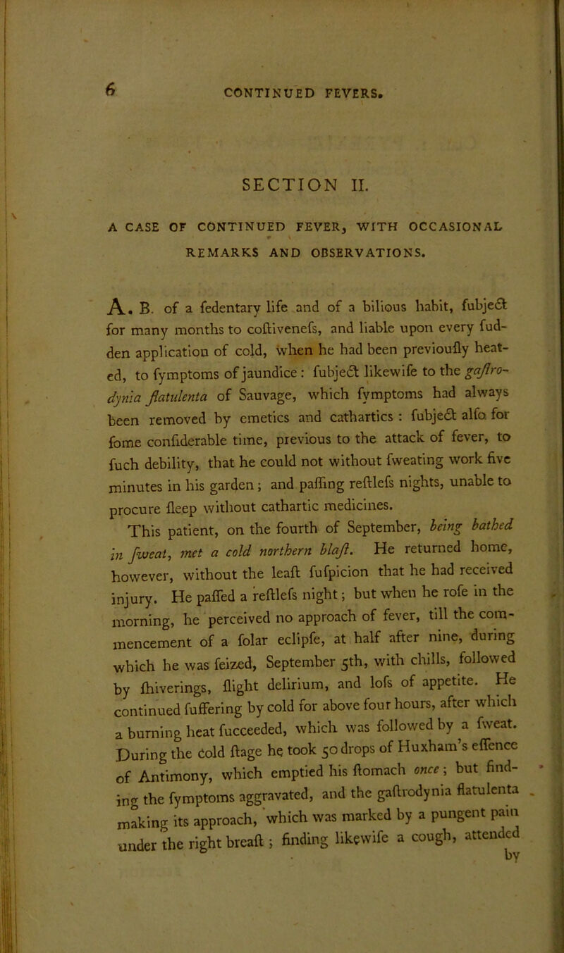 I SECTION II. A CASE OF CONTINUED FEVER, WITH OCCASIONAL 9 \ REMARKS AND OBSERVATIONS. A. B. of a fedentary life and of a bilious habit, fubje£f for many months to coftivenefs, and liable upon every fud- den application of cold, when he had been previoufly heat- ed, to fymptoms of jaundice : fubjed likewife to the gajlro- dynia flatulent a of Sauvage, which fymptoms had always been removed by emetics and cathartics : fubject alfo for fome confiderable time, previous to the attack of fever, to fuch debility, that he could not without fweating work five minutes in his garden; and palling reftlefs nights, unable to procure fleep without cathartic medicines. This patient, on the fourth of September, being bathed in fweat, met a cold northern blaji. He returned home, however, without the leaf! fufpicion that he had received injury. He paffed a reftlefs night; but when he rofe in the morning, he perceived no approach of fever, till the com- mencement of a folar eclipfe, at half after nine, during which he was feized, September 5th, with chills, followed by Ihiverings, flight delirium, and lofs of appetite. He continued fuffering by cold for above four hours, after which a burning heat fucceeded, which was followed by a fweat. During the Cold ftage he took 5o drops of Huxham’s effence of Antimony, which emptied his ftomach once; but find- ing the fymptoms aggravated, and the gaftrodyma flatulenta making its approach, which was marked by a pungent pain under the right breaft ; finding likewife a cough, attended