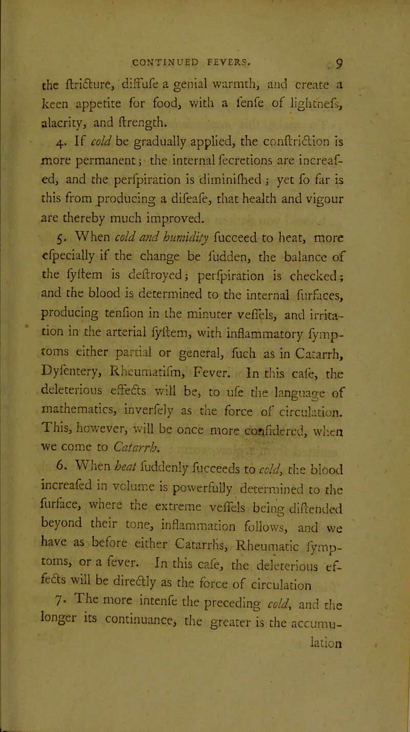 the ftridture, difrufe a genial warmth, and create a keen appetite for food, with a lenfe of lightnefs, alacrity, and ftrength. 4. If cold be gradually applied, the conflridtion is more permanent; the internal fecretions are increaf- ed, and the perfpiration is dim ini (lied; yet fo far is this from producing a difeafe, that health and vigour are thereby much improved. 5. When cold and humidity fucceed to heat, more efpecially if the change be fudden, the balance of the lyftem is deftroyed; perfpiration is checked; and the blood is determined to the internal furfaces, producing tenfion in Lhe minuter veffels, and irrita- tion in tlie arterial fyitem, with inflammatory iymp- toms either partial or general, fuch as in Catarrh, Dyfentery, Rheumatifm, Fever. In this cafe, the deleterious eftedls will be, to ufe the language of mathematics, inverfely as the force of circulation. This, however, will be once more considered, when we come to Catarrh. 6. When heat fuddenly fiicceeds to cold, the blood increafed in volume is powerfully determined to the furLce, where the extreme vefiels being diftended beyond their tone, inflammation follows, and we have as before either Catarrhs, Rheumatic fymp- toms, or a fever. In this cafe, the deleterious ef- fects will be diredlly as the force of circulation 7- The more intenfe the preceding cold, and the longei its continuance, the greater is the accumu- lation