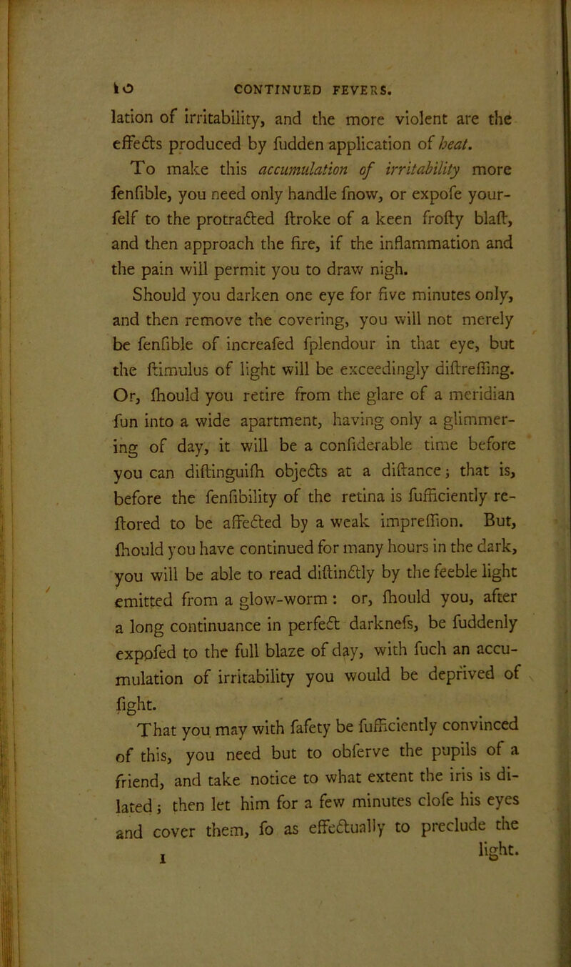 lation of irritability, and the more violent are the effects produced by fudden application of heat. To make this accumulation of irritability more fenfible, you need only handle fnovv, or expofe your- felf to the protradted ftroke of a keen frofty blaft, and then approach the fire, if the inflammation and the pain will permit you to draw nigh. Should you darken one eye for five minutes only, and then remove the covering, you will not merely r be fenfible of increafed fplendour in that eye, but the famulus of light will be exceedingly diftreffing. Or, fhould you retire from the glare of a meridian fun into a wide apartment, having only a glimmer- ing of day, it will be a confide-rable time before you can diftinguifh objedts at a diftance; that is, before the fenfibility of the retina is fufficiently re- flored to be affedted by a weak impreffion. But, fhould you have continued for many hours in the dark, you will be able to read diftindtly by the feeble light emitted from a glow-worm: or, fhould you, after a long continuance in perfedt darknefs, be fuddenly exppfed to the full blaze of day, with fuch an accu- mulation of irritability you would be deprived of fight. That you may with fafety be fufficiently convinced of this, you need but to obferve the pupils of a friend, and take notice to what extent the iris is di- lated j then let him for a few minutes clofe his eyes and cover them, fo as effedtually to preclude the light. l