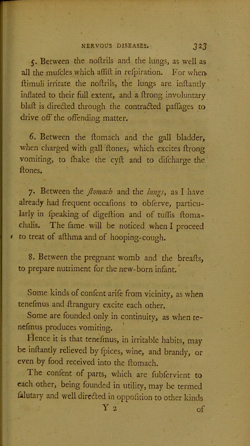 5. Between the noftrils and the lungs, as well as all the mufcles which affift in refpiration. For when, ftimuii irritate the noftrils, the lungs are inftantly inflated to their full extent, and a ftrong involuntary blaft is directed through the contracted paffages to drive off the offending matter. 6. Between the ftomach and the gall bladder, when charged with gall ftones, which excites ftrong vomiting, to fhake the cyft and to difcharge the ftones. 7. Between the Jiomach and the lungs, as I have already had frequent occafions to obferve, particu- larly in fpeaking of digeftion and of tuflis ftoma- chalis. The fame will be noticed when I proceed t to treat of afthma and of hooping-cough. 8. Between the pregnant womb and the breads, to prepare nutriment for the new-born infant. Some kinds of confent arife from vicinity, as when tenefmus and .ftrangury excite each other. Some are founded only in continuity, as when te- nefmus produces vomiting. Hence it is that tenefmus, in irritable habits, may be inftantly relieved by fpices, wine, and brandy, or even by food received into the ftomach. The confent of parts, which are fubfervient to each other, being founded in utility, may be termed falutary and well directed in oppofition to other kinds Y 2 of / \