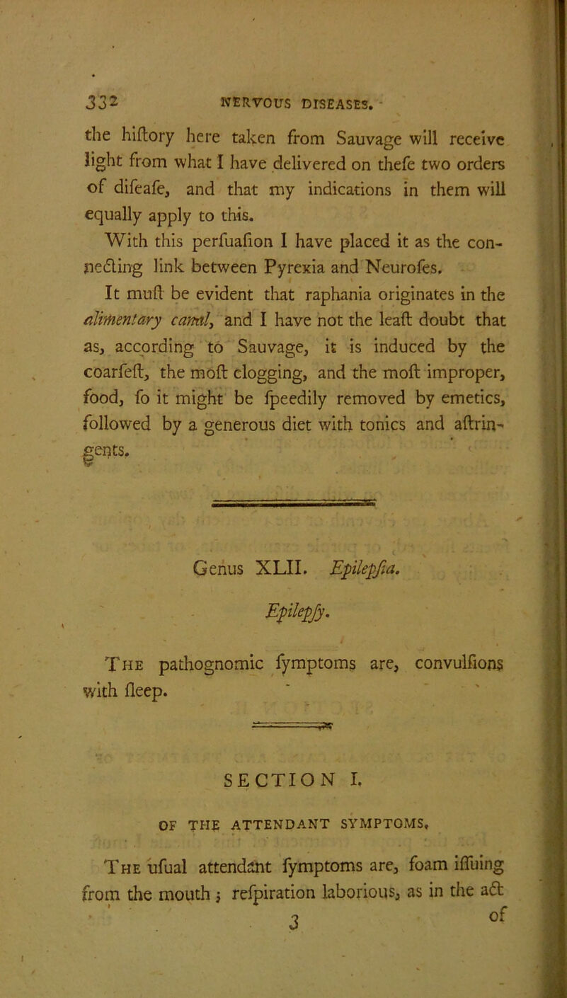 the hiftory lie re taken from Sauvage will receive light from what I have delivered on thefe two orders of difeafe, and that my indications in them will equally apply to this. With this perfuafion I have placed it as the con- ned ing link between Pyrexia and Neurofes. It mull be evident that raphania originates in the alimentary canal, and I have not the leaft doubt that as, according to Sauvage, it is induced by the coarfeft, the moft clogging, and the moll improper, food, fo it might be fpeedily removed by emetics, followed by a generous diet with tonics and aftrin- ents. Genus XLII. Epilepfia. Epilepfy. - i t The pathognomic fymptoms are, convulfions with fleep. SECTION I. OF THE ATTENDANT SYMPTOMS, The ufual attendant fymptoms are, foam ifiuing from the mouth •, refpiration laborious, as in the ad I