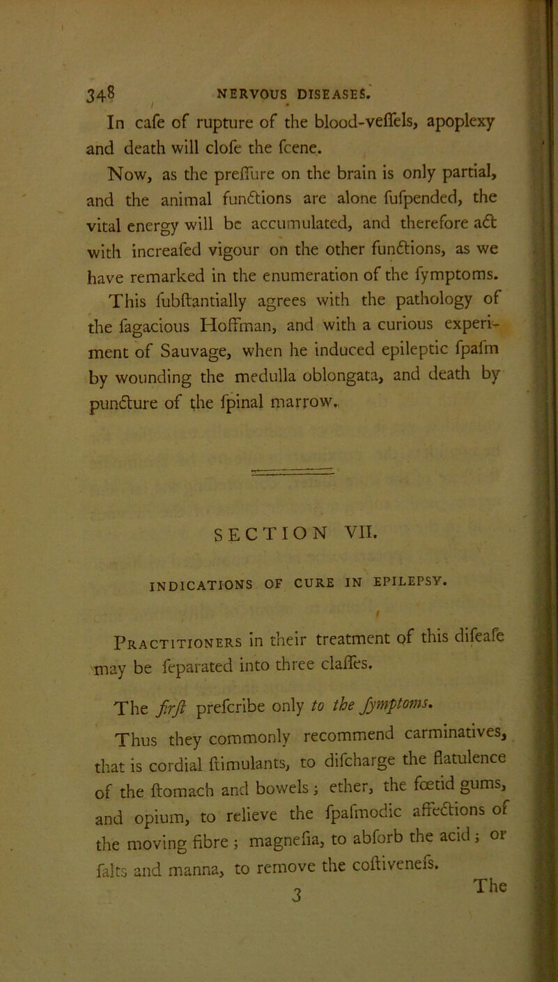 In cafe of rupture of the blood-veffels, apoplexy and death will clofe the fcene. Now, as die preffure on the brain is only partial, and the animal functions are alone fufpended, the vital energy will be accumulated, and therefore aft with increafed vigour on the other functions, as we have remarked in the enumeration of the fymptoms. This fubftantially agrees with the pathology of the fagacious Hoffman, and with a curious experi- ment of Sauvage, when he induced epileptic fpafm by wounding the medulla oblongata, and death by punfture of the fpinal marrow. SECTION VII. INDICATIONS OF CURE IN EPILEPSY. f Practitioners in their treatment of this difeafe may be feparated into three clafles. The fir ft preferibe only to the fymptoms. Thus they commonly recommend carminatives, that is cordial ftimulants, to difeharge the flatulence of the ftomach and bowels •, ether, the feetid gums, and opium, to relieve the fpafmodic affeftions of the moving fibre ; magnefia, to abforb the acid j or fairs and manna, to remove the coftiveneis. 3 The