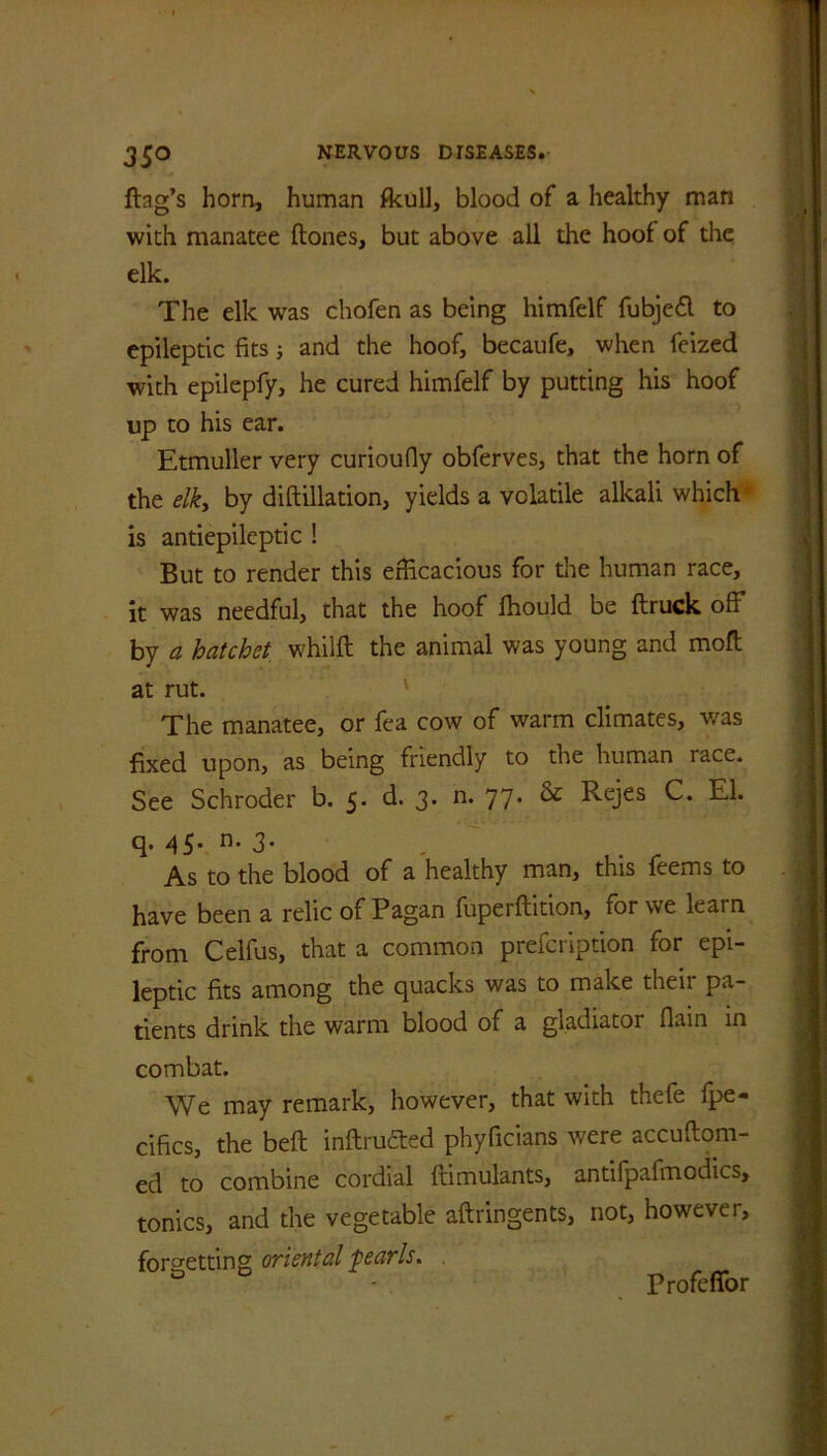 35° flag’s horn, human fkull, blood of a healthy man with manatee flones, but above all the hoof of the elk. The elk was chofen as being himfelf fubjed to epileptic fits; and the hoof, becaufe, when feized with epilepfy, he cured himfelf by putting his hoof up to his ear. Etmuller very curioufly obferves, that the horn of the elky by diftillation, yields a volatile alkali which is antiepileptic ! But to render this efficacious for the human race, it was needful, that the hoof lhould be ftruck off by a hatchet whilft the animal was young and moft at rut. The manatee, or fea cow of warm climates, was fixed upon, as being friendly to the human race. See Schroder b. 5. d. 3. n. 77. & Rejes C. El. q. 45* 3* As to the blood of a healthy man, this feems to have been a relic of Pagan fuperflition, for we learn from Celfus, that a common prefcription for epi- leptic fits among the quacks was to make their pa- tients drink the warm blood of a gladiator flain in combat. We may remark, however, that with thefe fpe- cifics, the bell inftrutted phyficians were accuftom- ed to combine cordial ftimulants, antifpafmodics, tonics, and the vegetable aftringents, not, however, forgetting oriental f earls. Frofeffor