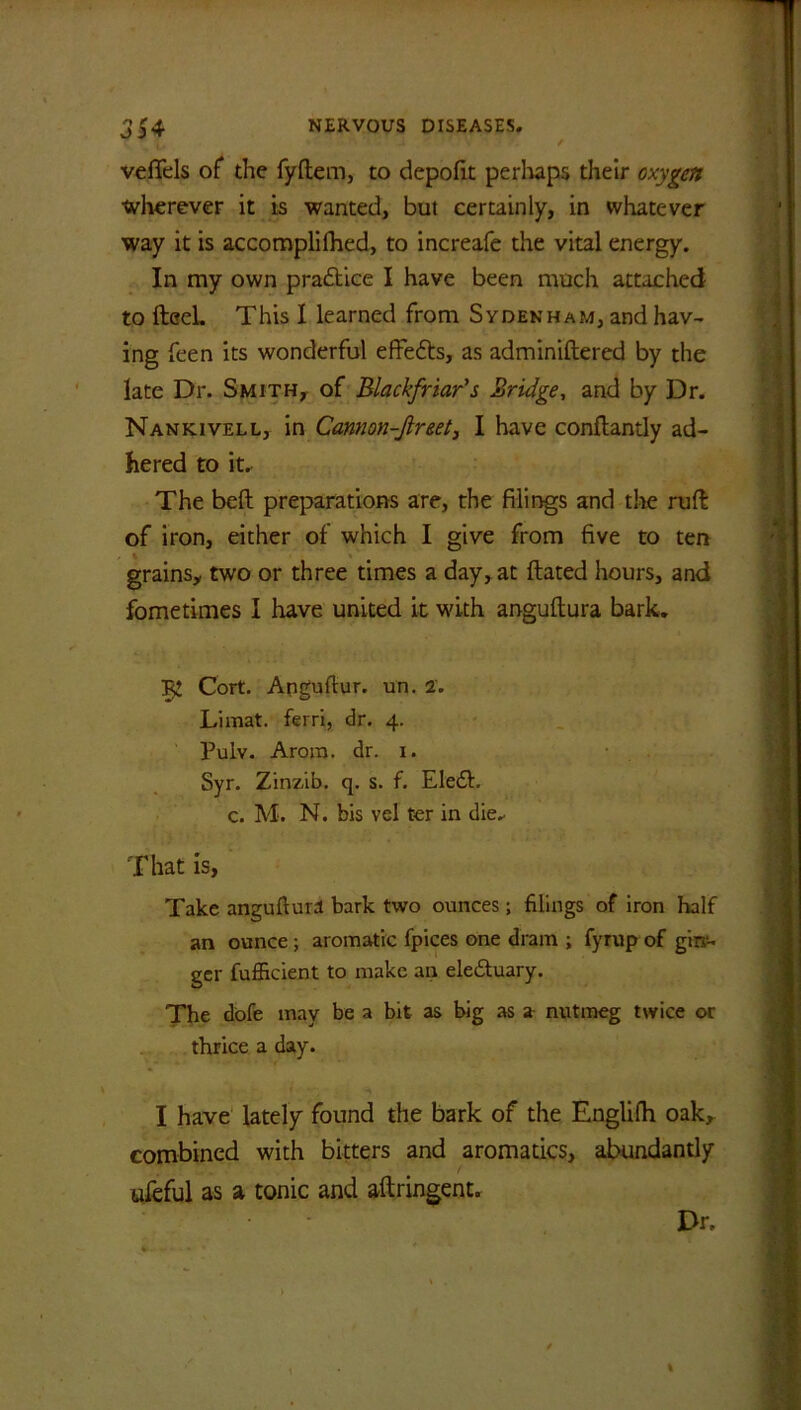 vefiels of the fyftem, to depofit perhaps their oxygen wherever it is wanted, but certainly, in whatever way it is accomplifhed, to increafe the vital energy. In my own practice I have been much attached to fteel This I learned from Sydenham, and hav- ing feen its wonderful effedts, as adminiftered by the late Dr. Smith, of Blackfriar’s Bridge, and by Dr. Nankivell, in Cannon-Jireet, I have conftantly ad- hered to it. The beft preparations are, the filings and the ruff of iron, either of which I give from five to ten grains, two or three times a day, at ftated hours, and fometimes I have united it with anguftura bark. Cort. Angufiur. un. 2. Limat. ferri, dr. 4. Pulv. Aroro. dr. 1. Syr. Zinzib. q. s. f. Eledh c. M. N. bis vel ter in die.. That is, Take anguftura bark two ounces; filings of iron half an ounce ; aromatic fpices one dram ; fyrup of gin- ger fufficient to make an ele&uary. The dofe may be a bit as big as a nutmeg twice or thrice a day. I have lately found the bark of the Englifh oak, combined with bitters and aromatics, abundantly ufeful as a tonic and aftringent. Dr.