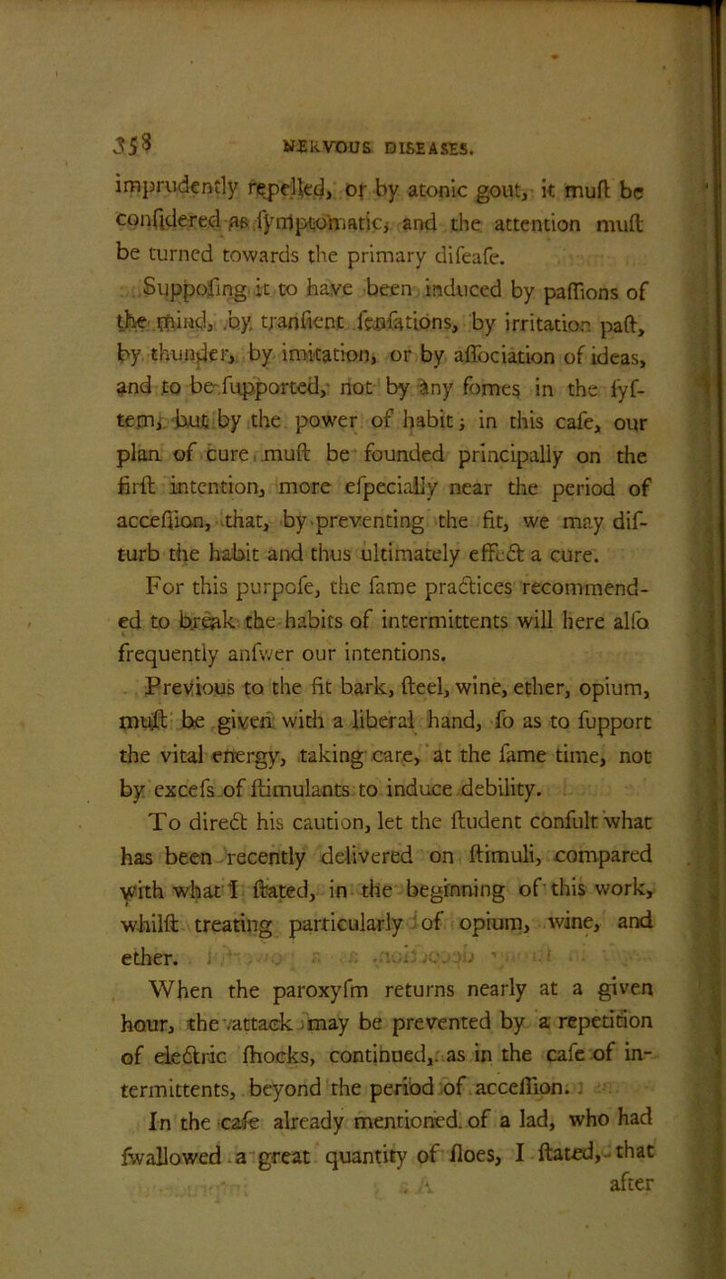 imprudently rebelled, of by atonic gout, it mud be confidered ps fynlpto'maticj and the attention mud be turned towards the primary difeafe. Suppofing. it to have been induced by paffions of the ffiind, by. tfanfient fepfations, by irritation pad, by thunder, by imitation, or by affociation of ideas, and to be fupported, not by any fomes in the i'yf- tem, but by the power of habit; in this cafe, our plan, of cure mud be founded principally on the firft intention, more efpecialiy near the period of accefiian, that, by preventing the fit, we may dif- turb the habit and thus ultimately effed a cure. For this purpofe, the fame practices recommend- ed to break, the habits of intermittents will here alfo » ' ■ frequently anfwer our intentions. Previous to the fit bark, fteel, wine, ether, opium, muff he given with a liberal hand, fo as to fupport the vital energy, taking care, at the fame time, not by excefs of dimulants to induce debility. To dired his caution, let the ftudent confult what has been recently delivered on ftimuli, compared with what'I dated, in the beginning of'this work, whilft treating particularly of opium, wine, and ether. When the paroxyfm returns nearly at a given hour, the .attack may be prevented by a repetition of eledric fhocks, continued,, as in the cafe of in- termittents, beyond the period of acceflion. In the cafe already mentioned, of a lad, who had fwallowed a great quantity of floes, I dated, that after