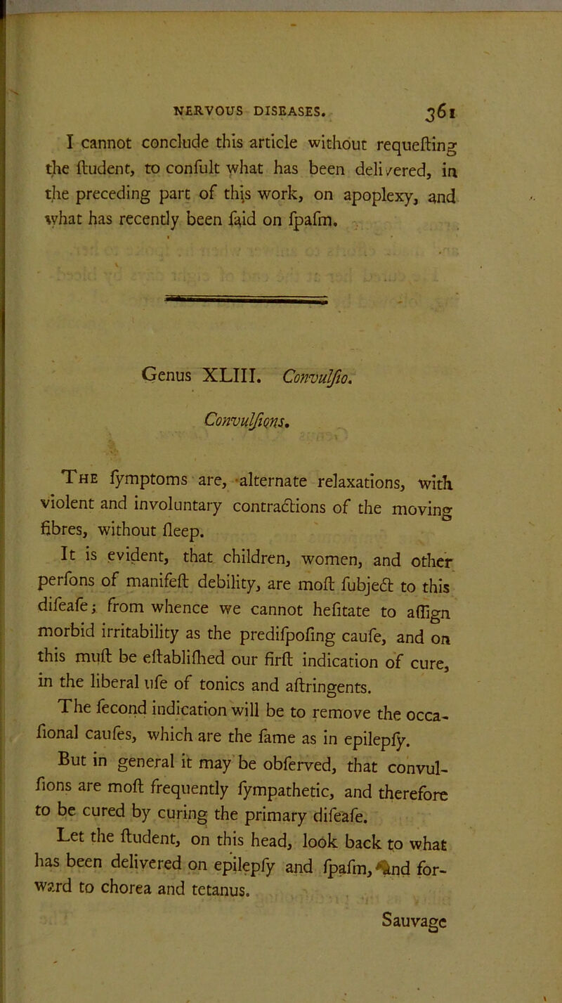 I cannot conclude this article without requeuing the ftudent, to conlult what has been delivered, in the preceding part of tigs work, on apoplexy, and what has recendy been faid on fpafm. Genus XLIII. Convulfio. ConvulfiQns, The fymptoms are, alternate relaxations, with violent and involuntary contractions of the moving fibres, without fleep. It is evident, that children, women, and other perfons of manifeft debility, are moll fubje£l to this difeafe; from whence we cannot hefitate to affign morbid irritability as the predifpofing caufe, and on this muft be eltablifhed our firft indication of cure, in the liberal life of tonics and aftringents. The fecond indication will be to remove the occa- fional caufes, which are the fame as in epilepfy. But in general it may be obferved, that convul- fions are mofl frequently fympathetic, and therefore to be cured by curing the primary difeafe. Let the ftudent, on this head, look back to what has been delivered on epilepfy and fpafm, ^nd for- ward to chorea and tetanus. Sauvagc