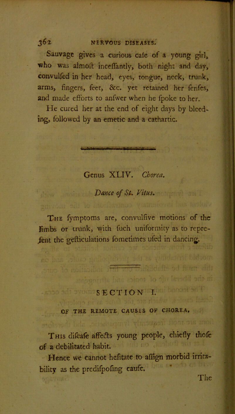 Sauvage gives a curious caie of a young girl, who was almoft inceflantly, both night and day, convulfed in her head, eyes, tongue, neck, trunk, arms, fingers, feet, &c. yet retained her fenfes, and made efforts to anfwer when he fpoke to her. He cured her at the end of eight days by bleed- ing, followed by an emetic and a cathartic. Genus XLIV. Chorea. Dance of St. Vitus. The fymptoms are, convulfive motions of the limbs or trunk, with fuch uniformity as to repre- sent the gefticulations fometimes ufed in dancing. SECTION I. OF THE REMOTE CAUSES OF CHOREA. This difeafe aflfedts young people, chiefly thofe of a debilitated habit. Hence we cannot hefitate to aflign morbid irrita- bility as the predifpofing caufe. Tiie