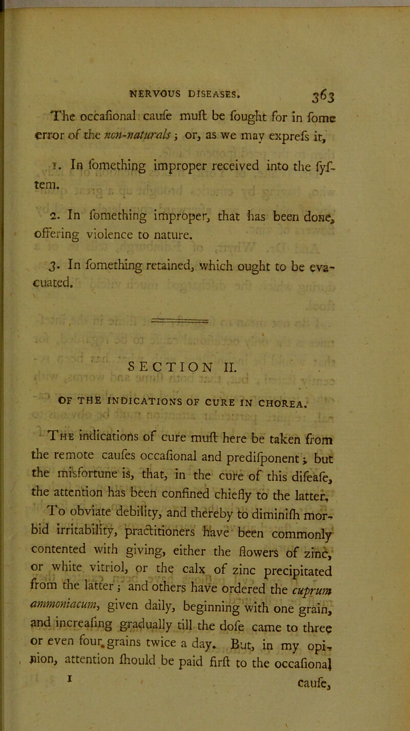 The occafional caufe muft be fought for in fome error of the ncn-vaturals; or, as we may exprefs it, 1. In fomething improper received into the fyf- tem. . 2. In fomething improper, that has been done, offering violence to nature. 3. In fomething retained, which ought to be eva- cuated. S E C T I O N II. OF THE INDICATIONS OF CURE IN CHOREA.' .. I • •' . ‘ , % The indications of cure muft here be taken from the remote caufes occafional and predilponent j but the misfortune is, that, in the cure of this difeafe, the attention has been confined chiefly to the latter. To obviate debility, and thereby to diminifh mor- bid irritability, practitioners have been commonly contented with giving, either the flowers of zinc, or white vitriol, or the calx of zinc precipitated from the latter ■, and others have ordered the cuprum ammoniacurn,, given daily, beginning with one grain, and increafing gradually till the dofe came to three or even four, grains twice a day. But, in my opii ; flion, attention Ihould be paid firft to the occafionaj 1 caufe.