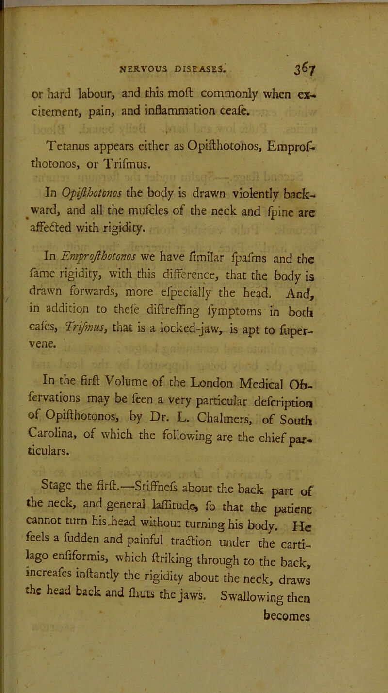 or hard labour, and this mod commonly when ex- citement, pain, and inflammation ceafe. , . . . \ - * 1 ' Tetanus appears either as Opifthotonos, Emprof- thotonos, or Trifmus. In Opifthotonos the body is drawn violently back- ward, and all the mufcles of the neck and fpine are affedded with rigidity. In Emprofthotonos we have fimilar fpafms and the fame rigidity, with this difference, that the body is drawn forwards, more efpecially the head. And, in addition to thefe diftrefling fymptorns in both cafe s, Erifmus, tnat is a locked-jaw, is apt to fuper— vene. In the firft Volume of the London Medical Ob- fervations may be leen a very particular defeription of Opifthotonos, by Dr. L. Chalmers, of South Carolina, of which the following are the chief par- ticulars. Stage the firft.—Stiffnefs about the back part of the neck, and general kffitude, fo that the patient cannot turn hisiiead without turning his body. He feels a fudden and painful tradition under the carti- lago enfiformis, which ftriking through to the back, increafes inftantly the rigidity about the neck, draws the head back and fhuts the jaws. Swallowing then becomes