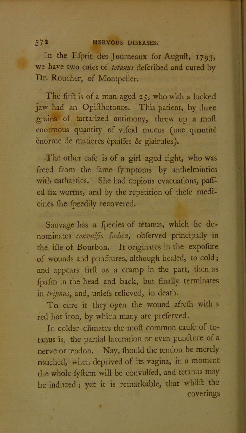In the F.fprit des Journeaux for Augud, 1793, we have two cafes of tetanus defcribed and cured by Dr. Roucher, of Montpelier. The firft is of a man aged 25, who with a locked jaw had an Opifthotonos. This patient, by three grains ' of tartarized antimony, threw up a mod enormous quantity of vifcid mucus (une quantite enorme de matieres epaides & glairufes). The other cafe is of a girl aged eight, who was freed from the fame fymptoms by anthelmintics with cathartics. She had copious evacuations, pair- ed fix worms, and by the repetition of thefe medi- cines fhe fpeedily recovered. Sauvage has a fpecies of tetanus, which he de- nominates convulfio Indie a, obferved principally in the ifle of Bourbon. It originates in the expofure of wounds and punflures, although healed, to cold; and appears firft as a cramp in the part, then as fpafm in the head and back, but finally terminates in trifmus, and, unlefs relieved, in death. To cure it they open the wound afrefli with a red hot iron, by which many are preferved. In colder climates the mod common caule of te- tanus is, the partial laceration or even pundture of a nerve or tendon. Nay, diould the tendon be merely touched, when deprived of its vagina, in a moment the whole fydem will be convulfed, and tetanus may be induced j yet it is remarkable, that wlv.ld the coverings