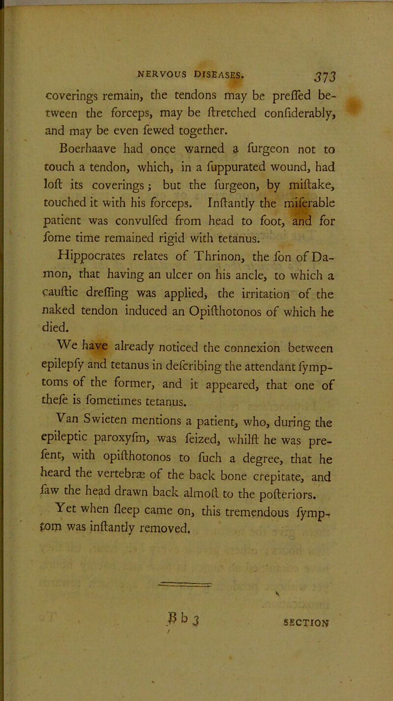 coverings remain, the tendons may be prefied be- tween the forceps, may be ftretched confiderably, and may be even fewed together. Boerhaave had once warned a furgeon not to touch a tendon, which, in a fuppurated wound, had loft its coverings; but the furgeon, by miftake, touched it with his forceps. Inftantly the miferable patient was convulfed from head to foot, and for fome time remained rigid with tetanus. Hippocrates relates of Thrinon, the fon of Da- mon, that having an ulcer on his ancle, to which a cauftic drefiing was applied, the irritation of the naked tendon induced an Opifthotonos of which he died. We have already noticed the connexion between epilepfy and tetanus in defcribing the attendant fymp- toms of the former, and it appeared, that one of thefe is fometimes tetanus. Van Swieten mentions a patient, who, during the epileptic paroxyfm, was feized, whilft he was pre- fent, with opifthotonos to fuch a degree, that he heard the vertebrae of the back bone crepitate, and faw the he^d drawn back almoft to the pofteriors. Yet when fleep came on, this tremendous fymp- £om was inftantly removed. s Vb3