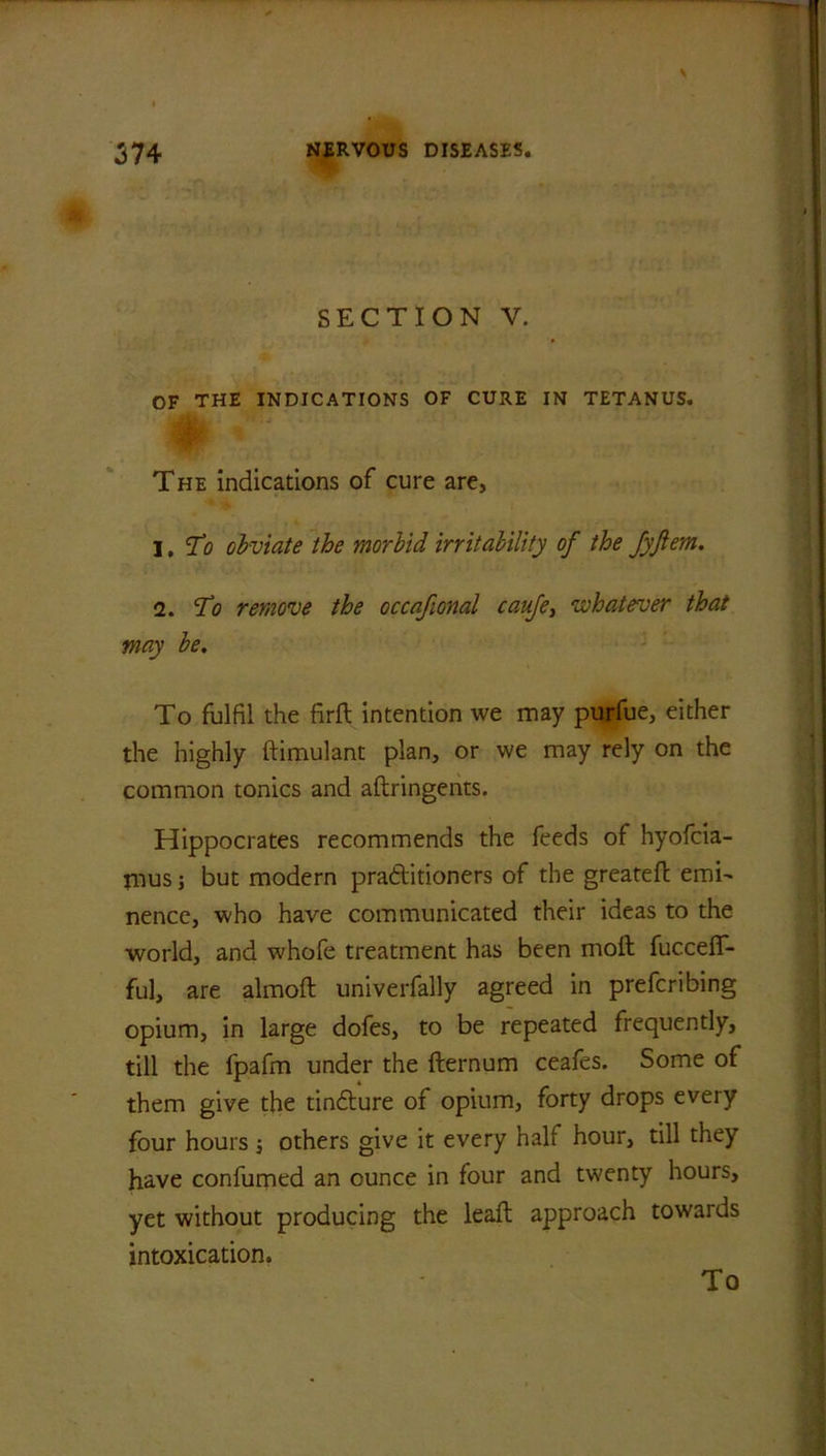 SECTION V. OF THE INDICATIONS OF CURE IN TETANUS. The indications of cure are, I ,To obviate the morbid irritability of the JyJlem. 2. Tfl remove the occafional caufe, whatever that may be. To fulfil the firft intention we may purfue, either the highly ftimulant plan, or we may rely on the common tonics and aftringents. Hippocrates recommends the feeds of hyofcia- mus; but modern practitioners of the greateft emi- nence, who have communicated their ideas to the world, and whofe treatment has been moil fucceff- ful, are almoft univerfaHy agreed in prefcribing opium, in large dofes, to be repeated frequently, till the fpafm under the fternum ceafes. Some of them give the tinfture of opium, forty drops every four hours; others give it every half hour, till they have confumed an ounce in four and twenty hours, yet without producing the leaft approach towards intoxication. To