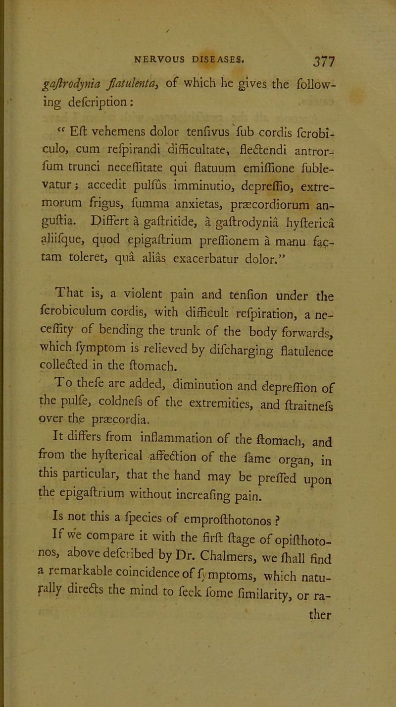 gafirodynia flatulenta, of which he gives the follow- ing defcripdon: “ Eft vehemens dolor tenfivus fub cordis fcrobi- culo, cum refpirandi difficultate, fledfendi antror- fum trunci neceflitate qui flatuum emiflione fuble- vatur; accedit pulfus imminutio, depreflio, extre- morum frigus, fumma anxietas, prascordiorum an- guftia. Differt a gaftritide, a gaftrodynia hyfterica aliifque, quod epigaftrium preffionem a mamu fac- tam toleret, qua alias exacerbatur dolor.” That is, a violent pain and tenfion under the fcrobiculum cordis, with difficult refpiration, a ne- ceffity of bending the trunk of the body forwards, which fymptom is relieved by difcharging flatulence collected in the ftomach. To thefe are added, diminution and depreffion of the pulfe, coldnefs of the extremities, and ftraitnefs over the prtecorcjia. It differs from inflammation of the ftomach, and from the hyfterical affeftion of the fame organ, in this particular, that the hand may be prefled upon the epigaftrium without increafing pain. Is not this a fpecies of emprofthotonos ? If vve compare it with the firft ftage ofopifthoto- nos, above defcribed by Dr. Chalmers, we fhall find a remarkable coincidence of ftmptoms, which natu- rally directs the mind to feek fome fimilarity, or ra- ther