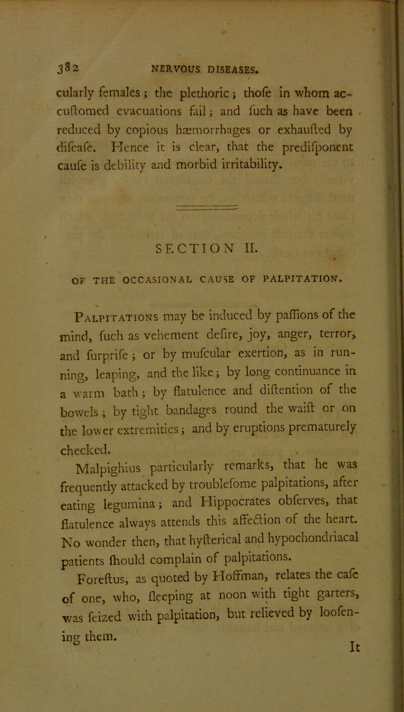 cularly females; the plethoric; thofe in whom ac- cuftomed evacuations fail; and fuch as have been reduced by copious haemorrhages or exhaufled by difeafe. Hence it is clear, that the predifponent caufe is debility and morbid irritability. SECTION II. OF THE OCCASIONAL CAUSE OF PALPITATION. Palpitations may be induced by pafTions of the mind, fuch as vehement defire, joy, anger, terror, and furprife ; or by mufcular exertion, as in run- ning, leaping, and the like; by long continuance in a warm bath; by flatulence and diftention of the bowels i by tight bandages round the waift or on the lower extremities j and by eruptions prematurely checked. Malpighius particularly remarks, that he was frequently attacked by troublefome palpitations, after eating legumina; and Hippocrates obferves, that flatulence always attends this affection of the heait. No wonder then, that hyfterical and hypochondriacal patients ftiould complain of palpitations. Foreftus, as quoted by Hoffman, relates the cafe of one, who, fleeping at noon with tight garters, was fcized with palpitation, but relieved by loofen- ing them. It