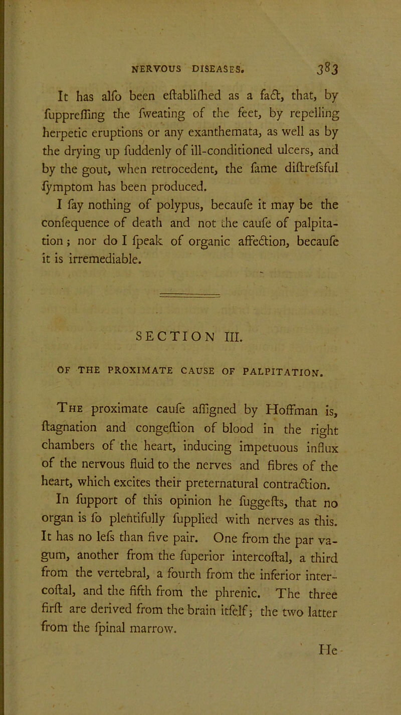 It has alfo been eftablifhed as a facft, that, by fupprefling the fweating of the feet, by repelling herpetic eruptions or any exanthemata, as well as by the drying up fuddenly of ill-conditioned ulcers, and by the gout, when retrocedent, the fame diftrefsful lymptom has been produced. I fay nothing of polypus, becaufe it may be the confequence of death and not die caufe of palpita- tion ; nor do I fpeak of organic affedlion, becaufe it is irremediable. SECTION III. OF THE PROXIMATE CAUSE OF PALPITATION. The proximate caufe affigned by Hoffman is, ftagnation and congeftion of blood in the right chambers of the heart, inducing impetuous influx of the nervous fluid to the nerves and fibres of the heart, which excites their preternatural contraction. In fupport of this opinion he fuggefts, that no organ is fo plentifully fupplied with nerves as this. It has no lefs than five pair. One from the par va- gum, another from the fuperior intercoftal, a third from the vertebral, a fourth from the inferior inter- coftal, and the fifth from the phrenic. The three firft are derived from the brain itfe.lf; the two latter from the fpinal marrow. lie