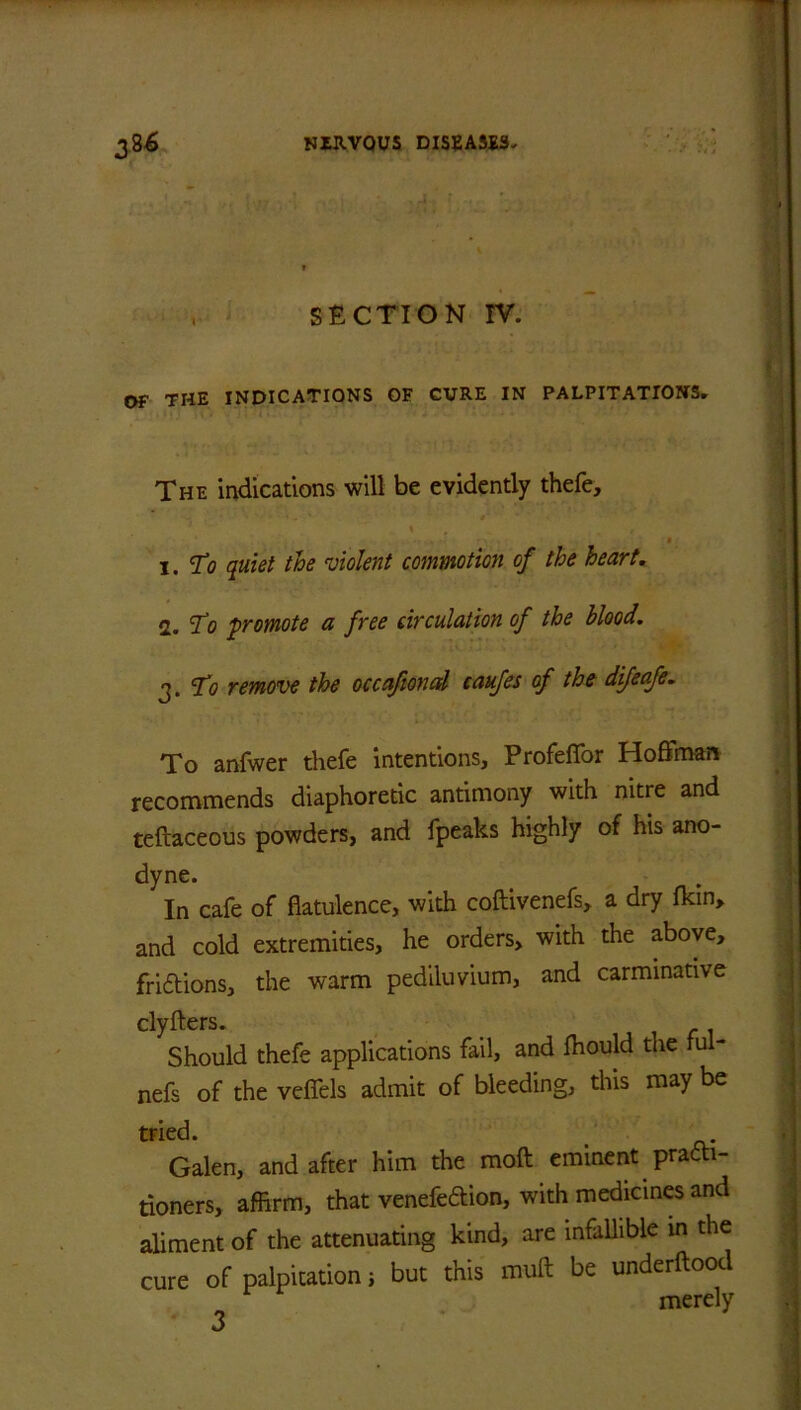 , SECTION IV. OF THE INDICATIONS OF CURE IN PALPITATIONS. The indications will be evidently thefe, x. To quiet the violent commotion of the heart. 2. To f remote a free circulation of the blood. 3. To remove the occafional caufes of the dijeafe. To anfwer thefe intentions, Profeffor Hoffman recommends diaphoretic antimony with nitre and teftaceous powders, and fpeaks highly of his ano- dyne. In cafe of flatulence, with coftivenefs, a dry fkin> and cold extremities, he orders, with the above, fri&ions, the warm pediluvium, and carminative clyfters. Should thefe applications fail, and Ihould the ful- nefs of the veffels admit of bleeding, this may be tried. Galen, and after him the mod eminent practi- tioners, affirm, that venefeftion, with medicines and aliment of the attenuating kind, are infallible in the cure of palpitation ; but this muft be underftood