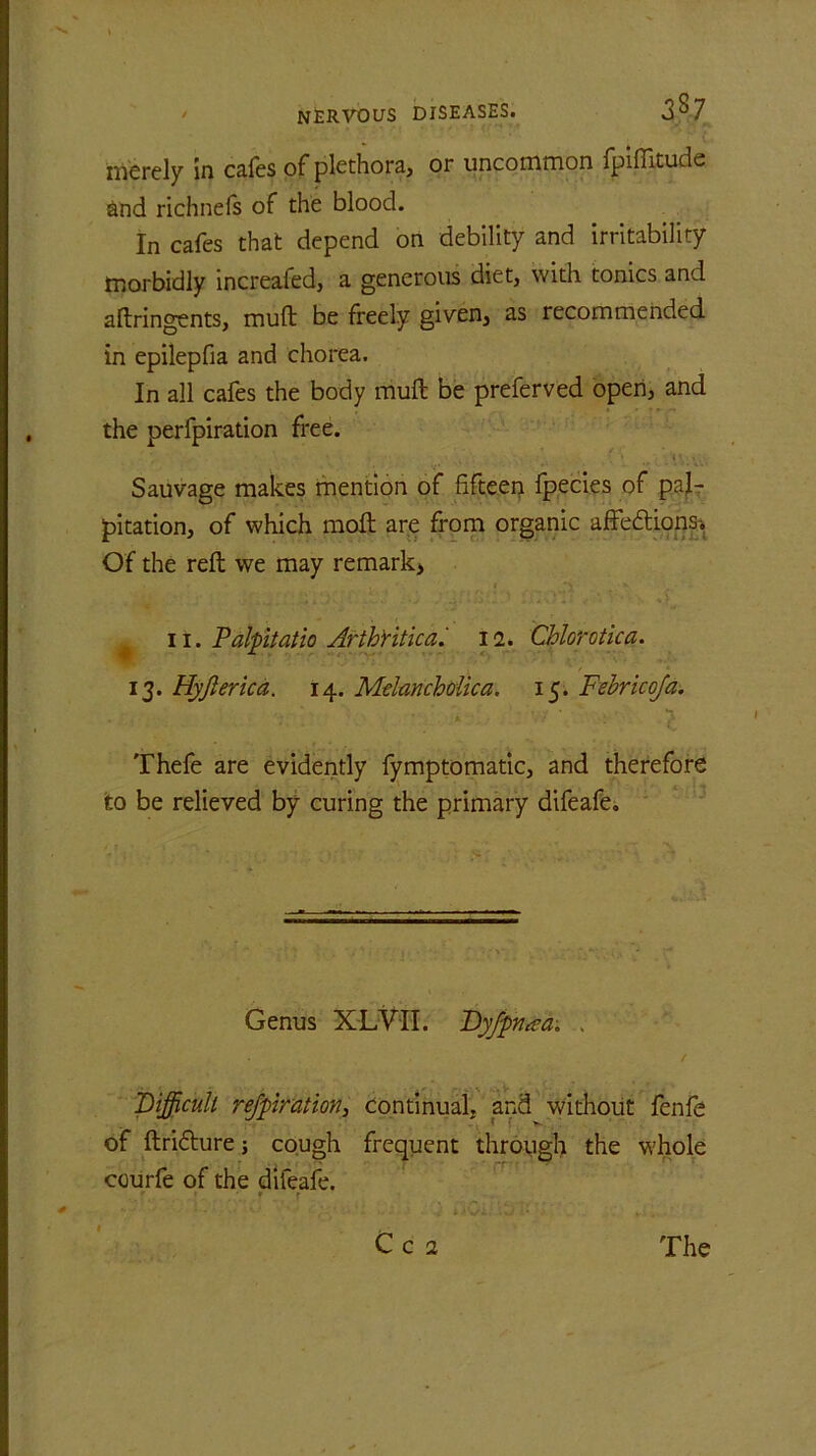 merely In cafes of plethora, or uncommon fpiffituds and richnefs of the blood. In cafes that depend on debility and irritability morbidly increafed, a generous diet, with tonics and aftringents, muft be freely given, as recommended in epilepfia and chorea. In all cafes the body muft be preferved open, and the perfpiration free. Sauvage makes mention of fifteen fpecies of pal- pitation, of which moft are from organic affeftionsi Of the reft we may remark, 11. Palpitatio Arthritic a. 12. Chlorotic a. 13. Hyjl erica. 14. Melancholic a, 15. Febricofa. ' * \ ■ \ Thefe are evidently fymptomatic, and therefore to be relieved by curing the primary difeafe,, Genus XLVII. Dyfpnaa. . / Difficult respiration, Continual, and without fenfe of ftri&ure; cough frequent through the whole courfe of the difeafe. ' ‘ * r C c 2 The