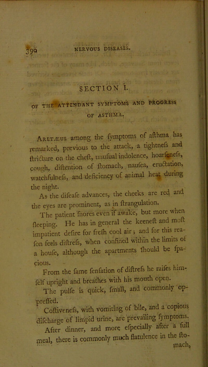 SECTION I. OF THE'ATTEND ANT SYMPTOMS AND PROGRESS OF ASTHMA. Aret^us among the fymptoms of afthma has remarked, previous to the attack, a tightnefs and ftri&ure on the cheft, unufual indolence, hoarfenefs, cough, diftention of ftomach, naufea, eruption, watchfulnefs, and deficiency of animal heat during the night. As the difeafe advances, the cheeks are red anc the eyes are prominent, as in ftrangulation. The patient fnores even if awake, but more when fleeping. He has in general the keeneft and moft impatient defire for frefh cool air ^ and for this rea- fon feels diftrefs, when confined within the limits oi a houfe, although the apartments Ihould be fpa- cious. - From the fame fenfation of diftrefs he railes him- felf upright and breathes with his mouth open. The pulfe is quick, fmall, and commonly op- preflfed. Coftivenefs, with vomiting of bile, and a copious difcharge of limpid urine, are prevailing fymptoms. After dinner, and more efpecially after a ful meal, there is commonly much flatulence in the fto- ‘ • - - - - mach,