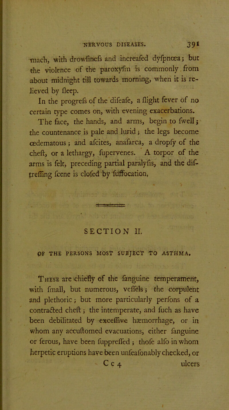 tnach, with drowfinefs and increafed dyfpncea; but the violence of the paroxyfm is commonly. from about midnight till towards morning, when it is re- lieved by fleep. In the progrefs of the difeafe, a flight fever of no certain type comes on, with evening exacerbations. The face, the hands, and arms, begin to fwell; the countenance is pale and lurid j the legs become cedematous; and afcites, anafarca, a dropfy of the cheft, or a lethargy, fupervenes. A torpor of the arms is felt, preceding partial paralyfis, and the dif- trefling fcene is clofed by fuffocation, SECTION II. PF THE PERSONS MOST SUBJECT TO ASTHMA. These are chiefly of the fanguine temperament, with fmall, but numerous, veflels; the corpulent and plethoric; but more particularly perfons of a contra&ed cheft ; the intemperate, and fuch as have been debilitated by excefiive haemorrhage, or in whom any accuftomed evacuations, either fanguine or ferous, have been fupprefled ; thofe alfo in whom herpetic eruptions have been unfeafonably checked, or C c 4 ulcers i