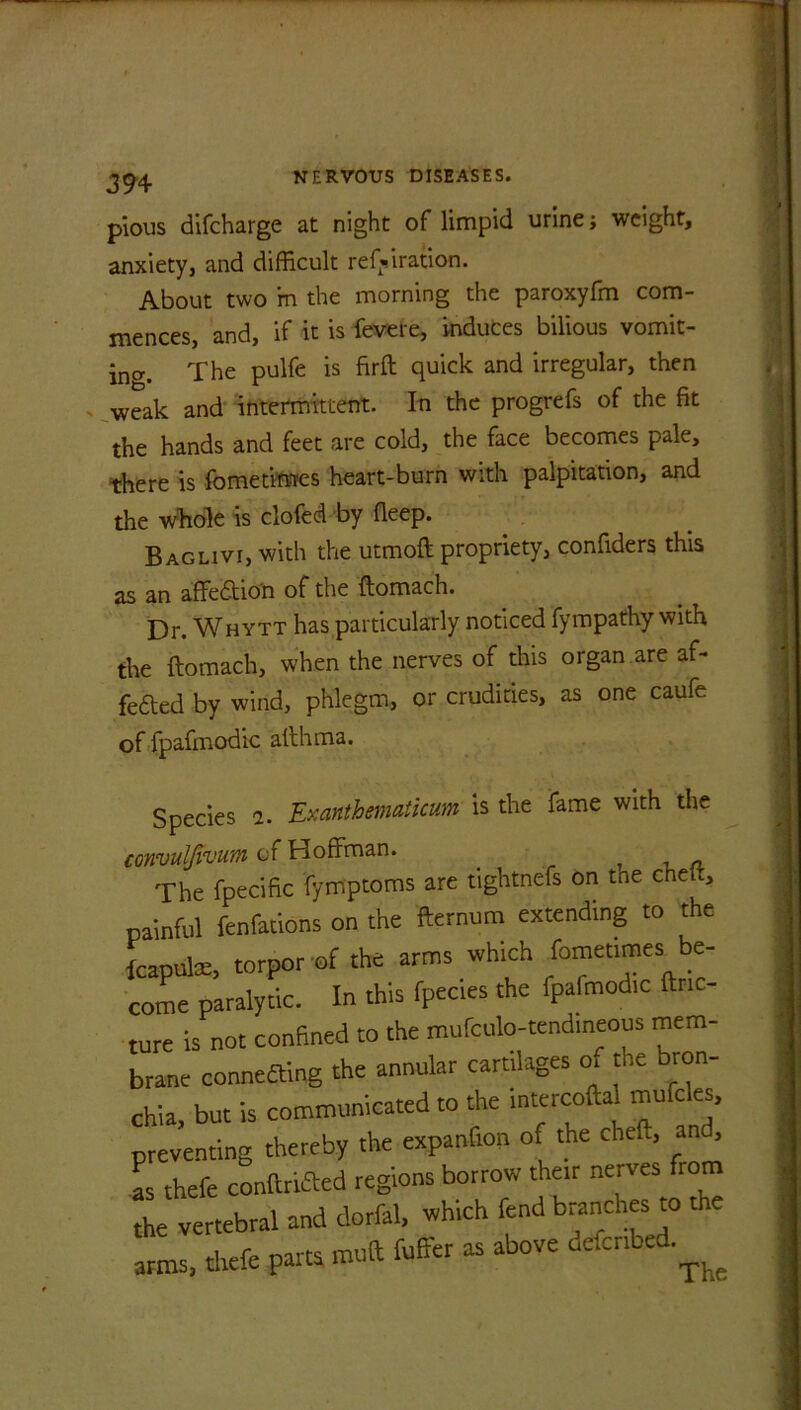 3 94 pious difcharge at night of limpid urine; weight, anxiety, and difficult ref»iration. About two m the morning the paroxyfm com- mences, and, if it is fevere, induces bilious vomit- ing The pulfe is ftrft quick and irregular, then weak and intermittent. In the progrefs of the fit the hands and feet are cold, the face becomes pale, there is fometimes heart-burn with palpitation, and the Whole is clofed by deep. Baglivi, with the utmoft propriety, confiders this as an affedtio'n of the ftomach. Dr. Whytt has particularly noticed fympathy with the ftomach, when the nerves of this organ are af- fe£ted by wind, phlegm, or crudities, as one caufe of fpafmodic afthma. Species a. Exanthematicum is the fame with the convulfivum of Hoffman. . The fpecific fymptoms are tightnefs on the cheft, painful fenfations on the fternum extending to the fcapute, torpor of the arms which fomet.mes be- come paralytic. In this fpecies the fpafmodic tinc- ture is not confined to the mufculo-tendineous mem- brane connecting the annular cartilages o, the bron- chia, but is communicated to the intercofta mufcles, preventing thereby the expanlion of the cheft, an , as thefe conftrifted regions borrow their nerves from he vertebral and dorfal, which fend branches to the arms, thefe parts muft fuffer as above adcnbrf.