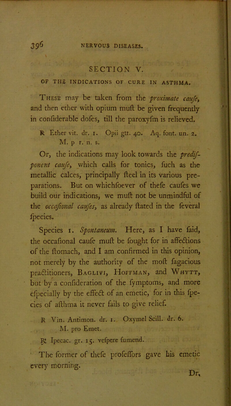 SECTION V. OF THE INDICATIONS OF CURE IN ASTHMA. These may be taken from the ■proximate cauje, and then ether with opium muft be given frequently in confiderable dofes, till the paroxyfm is relieved. R Ether vit. dr. i. Opii gtt. 40. Aq. font. un. 2. M. p r. n. s. Or, the indications may look towards the predij- ponent caufey which calls for tonics, fuch as the metallic calces, principally fteel in its various pre- parations. But on whichfoever of thefe caufes we build our indications, we muft not be unmindful of the occafional caufes, as already ftated in the feveral ipecies. Species 1. Spontanewn. Here, as I have faid, the occafional caufe muft be fought for in affedtions of the ftomach, and I am confirmed in this opinion, not merely by the authority of the moft fagacious pradtitioners, Baglivi, Hoffman, and Whytt, but by a confideration of the fymptoms, and more efpecially by the effedt of an emetic, for in this fpe- cies of afthma it never fails to give relief. R Vin. Antimon. dr. 1. Oxymel Scill. dr. 6. M. pro Eraet. K Ipecac, gr. 15. vefpere fumend. The former of thefe profeflbrs gave his emetic every morning. Dr,