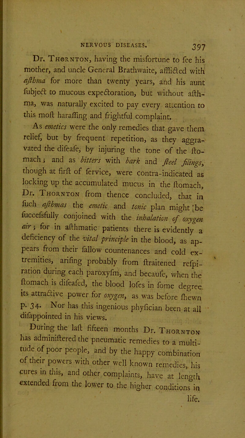 Dr. Thornton, having the misfortune to fee his mother, and uncle General Brathwaite, affliCled with afthma for more than twenty years, and his aunt fubjeCt to mucous expectoration, but without afth- ma, was naturally excited to pay every attention to this moft harafting and frightful complaint. As emetics were the only remedies that gave them relief, but by frequent repetition, as they aggra- vated the difeafe, by injuring the tone of the fto- mach; and as bitters with bark and ft eel filings> though at firft of fervice, were contra-indicated as locking up the accumulated mucus in the ftomach. Dr. Thornton from thence concluded, that in fuch afthmas the emetic and tonic plan might [be fuccefsfully conjoined with the inhalation of oxygen air; for in afthmatic patients there is evidently a deficiency of the vital principle in the blood, as ap- pears from their fallow countenances and cold ex- tremities, arifing probably from ftraitened refpi- ration during each paroxyfm, and becaufe, when the ftomach is difeafed, the blood lofes in fome degree its attractive power for oxygen, as was before fhewn p. 3 4. Nor has this ingenious phyfician been at all difappointed in his views. During the laft fifteen months Dr. Thornton has adminiftered the pneumatic remedies to a multi- tude of poor people, and by the happy combination of their powers with other well known remedies, his cures in this, and other complaints, have at length extended from the lower to the higher conditions^ life.