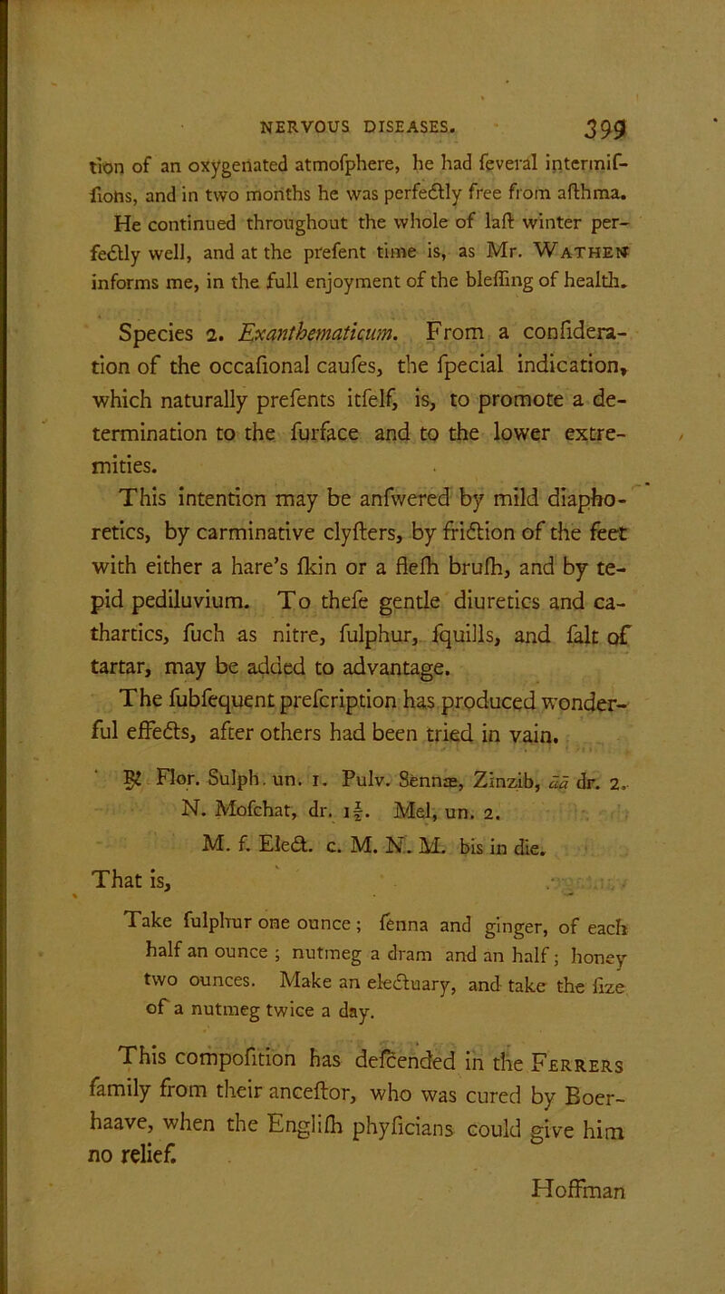 iron of an oxygenated atmofphere, he had feveral intermif- fiotis, and in two months he was perfectly free from afthma. He continued throughout the whole of laft winter per- fedfly well, and at the pi'efent time is, as Mr. Wathent informs me, in the full enjoyment of the bleffing of health. Species i. Exanthemathum. From a confidera- tion of the occafional caufes, the fpecial indication, which naturally prefents itfelf, is, to promote a de- termination to the furface and to the lower extre- mities. This intention may be anfwered by mild diapho- retics, by carminative clyfters, by fridtion of the feet with either a hare’s fldn or a flefh brufh, and by te- pid pediluvium. To thefe gentle diuretics and ca- thartics, fuch as nitre, fulphur, fquills, and fait of tartar, may be added to advantage. The fubfequent prefcription has produced wonder- ful effedts, after others had been tried in vain. $ Flor. Sulph. un. i. Pulv. Sennas, Zinzib, da dr. 2, N. Mofchat, dr. if. Mel, un. 2. M. f. Eledt. c. M. N. M. bis in die. That is. Take fulphur one ounce ; fenna and ginger, of each half an ounce ; nutmeg a dram and an half; honey two ounces. Make an electuary, and take the fize of a nutmeg twice a day. This compofition has defcended in the Ferrers family from their anceftor, who was cured by Boer- haave, when the Englifh phyficians could give him no relief. Hoffman