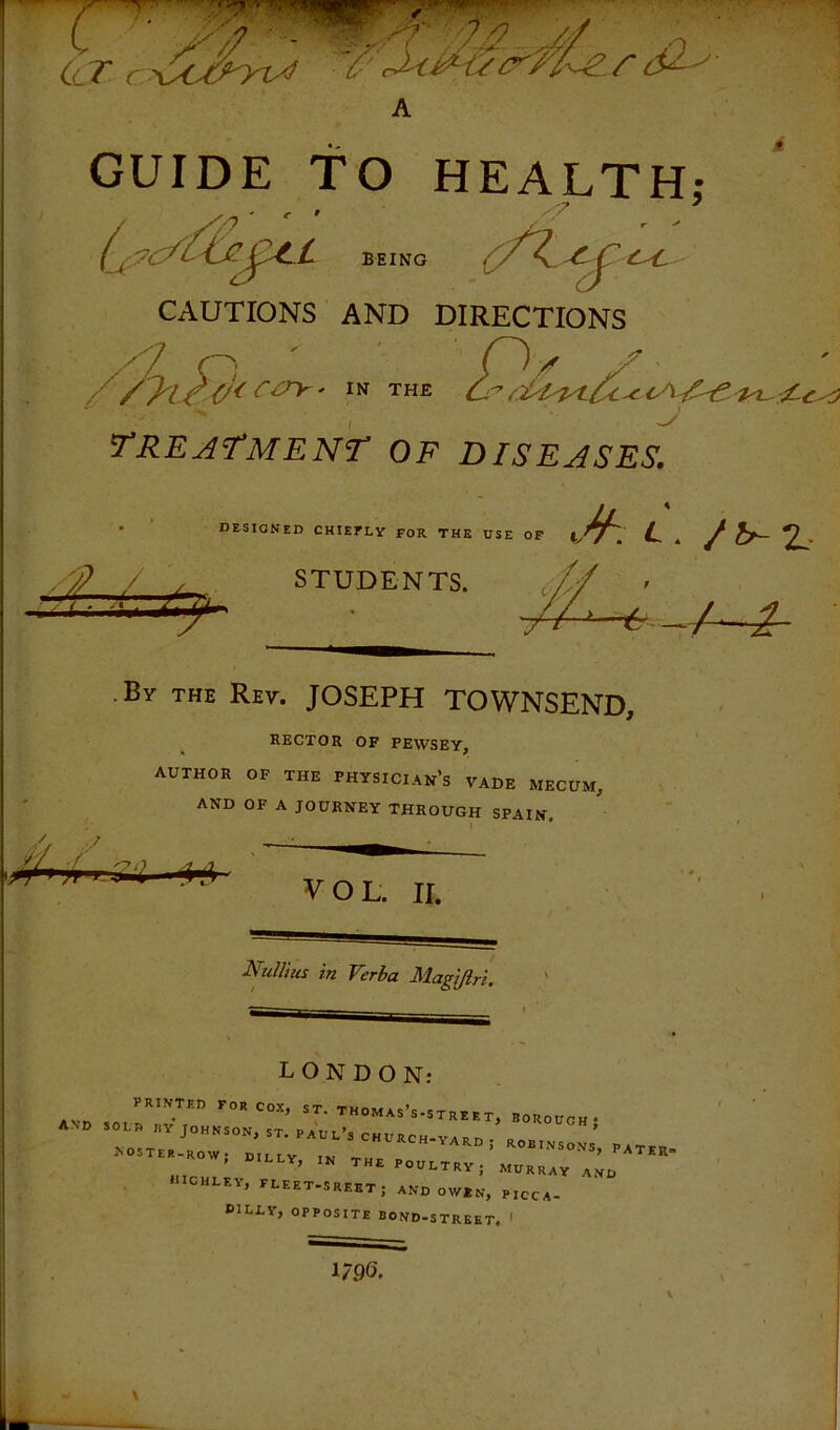 GUIDE TO HEALTH: BEING BEING CAUTIONS AND DIRECTIONS , V treatment of diseases. • designed chiefly for the dse of S? / y STUDENTS. L. /l^Z- • By the Rev. JOSEPH TOWNSEND, RECTOR OF FEWSEY, AUTHOR OF THE PHYSICIAN’s VADE MECUM, AND OF A JOURNEY THROUGH SPAIN. VOL. II. NuUiu! in Verha Magi/iri. L O N D O N: PRINTED FOR COX, ST. THOM As’s-S T RE E T, BOROUGH* tNO --- JOHNSON, ST. PRU..3 church-yard; RoBIHSOVs', PATER ^OSTER-ROW; UILLV, IN THE POULTRY; MURRAY ^ mCHLEY^ FLEET-S RFW'T • Ai^r*% i i-fciiJ SREST; AND OW*N, PICCA- BILLY, OPPOSITE BOND-STRKET. ' 1796.