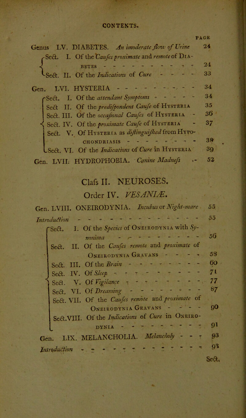 PAGE Genus LV. DIABETES. An hnoderatc flmv of Urme j'Seft. I. Oi iheX^aufesproximate andi remoteoiTiik- BETES .------- T- ^Seft. II. Of the Indications of Cure - - - - Gen. LVI. HYSTERIA - - - - - ~Se6t. I. Of the attendant Symptoms - - - - - Seft II. Of i]\&predifpondent Caufe oilcinsTZ'RiK Se£l. III. Of the occ^n^i/Caa/ix of Hysteria - Seft. IV. Of the proximate Caufc of Hysteria Se6l. V.^ Of Hysteria as diftingiiijliedixomi^xyo- CHONDRIASIS - -Seft. VI. Of the Indications of Cure in Hysteria Gen. LVII: HYDROPHOBIA. Canine Madnefs 24 24 33 34 34 35 36 ' 37 38' 39 52 Clafs II. NEUROSES. Order IV. VESANIJE. Gen. LVIII. ONEIRODYNIA. Incubus or Night-marc , 55 Introdu&ion - -- -- -- -- -- -- 55 SeCl. I. Of the Species of Oneirodynia with nonima - 56 Seft. II. Of the Caufes remote and proximate of Oneirodynia Gkavans - - - . 53 Seft. III. Of the Brain - - - - - - - ^ Sea. IV. OfS/eep r ----- - 71 Sefl. V. Of Eigilance - - - . 77 Sea. VI. Of Dreaming -------- 87 Sea. VII. Of the Caufes remote and proximate of Oneirodyni A Gravans - - - - go Sea.VIII. Of tlie Indications of Cure in Oneiro- dynia 91 Gen. LIX. MELANCHOLIA. Mdancholy - - t 93 Jjitrodudiion - --' tt Sea,