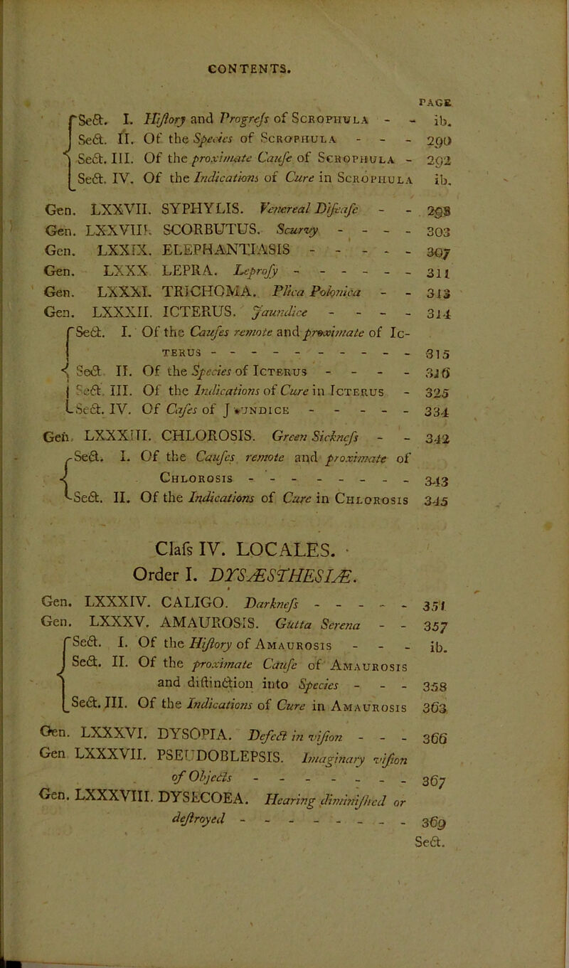 TAGE rSeft. I. ITtJlorj and Progrejs of Scrophula - - ib, I Se6t. II. Of the of Scrophula - _ . ygo I-Sect. III. Of the/>ro.tvV//<7^<? of Scrophula - 202 Seft. IV. Of theof in Scrophula ib. Gen. LXXVII. SYPHYLIS. Vejiereal Dtfrafc - - 298 Gen. LXXVm. SCORBUTUS. Scuriy - - - - 303 Gen. LXXIX. ELEPHANTIASIS - - - * - 307 Gen. LXXX LEPRA. Leprojy ~ - -- --3n Gen. LXXXI. TRICHOMA. Plica Pokmca - - 313 Gen. LXXXII. ICTERUS. Jaundice - - - - 3l.f rSetf. I. Of the Caufes remote au6. proximate of Ic- 1 TERUS ----------315 •< Sed II. Of the^p of Icterus - - - - 3J0' j Seft. III. Of theof C«/-f in Icterus - 325 LSeft. IV. Of Ca/es of J vundice ----- 334 Geh. LXXXni. CHLOROSIS. Green Sickne/s - - 342 (Seft. I. Of the Caufey remote and proximate of Chlorosis - -- - -- -- 3^13 ^Sedf. II. Of the Indications of Cure in Chlorosis 345 Clafs IV. LOCALES. • Order I. DTSyESTHESI^. • Gen. LXXXIV. CALIGO. Parknefs ----- 35/ Gen. LXXXV. AMAUROSIS. Gutta Serena - - 357 rSedl. I. Of the of Amaurosis - - - ib. J Se(R. II. Of the proximate Caufc of' Amaurosis I and diftindfion into Species - - - 333 I^Sedt. III. Of the Indications of Cure in Amaurosis 303 Gen. LXXXVI. DYSOPIA. Pcjcdi in vijion - - _ 30g Gen LXXXVII. PSEUDOBLEPSIS. Imaginary vijion of Ohjciis 3g^ Gen. LXXXVIII. DYSECOEA. Hearing diminijhcd or dejiroyed -------- 3^9