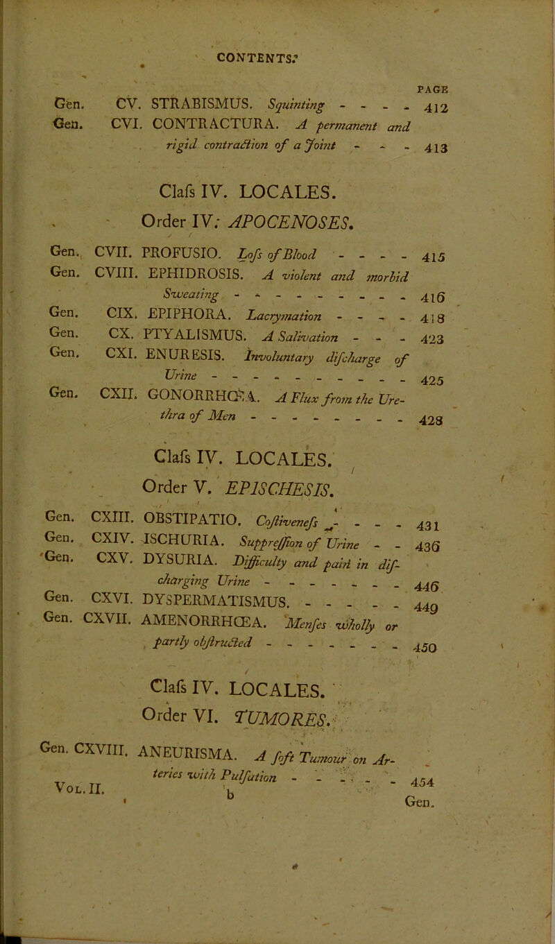 PAGE Gsn, CV, STRABISMUS. Squinting - - _ . 422 Gea. CVI. CONTRACTURA. A permanent and rigid coniratSion of a Joint - - - 413 ClafsIV. LOCALES. Order IV; JPOCENOSES, Gen., evil. Gen. CVIII. Gen. Gen. Gen. CIX. CX. CXI. Gen. CXII. Gen. CXIII. Gen. CXIV. 'Gen, CXV, Gen. CXVI. Gen. CXVII. PROFUSIO. Lofs of Blood - - - _ 425 EPHIDROSIS. a 'violent and morbid S-weating - - 425 EPIPHORA. Lacry7?iation - - ~ - 419 PTYALISMUS. a Salivation - - - 423 ENURESIS. Involuntary difcharge of - - - - 425 GONORRHG’.A. A Flux fro7n the Ure- thra of Men - 428 ClafsIV. LOCALES. Order V. EPISCHESIS. ‘I OBSTIPATIO. Cojlivenefs - - - 431 ISCHURIA. Suppreffion of Urine ~ - 435 DYSURIA. Difficulty and pai?i in dif- charging Urine DYSPERMATISMUS. 443 AMENORRHCEA. Menfes vdholly or , fartly obJlruJled ClafsIV. LOCALES. ' Order VI. TUMORESP Gen.CXVm. ANEUKISMA. J teries-with Pulfation - - . ' VoL.II, Y • ^ 454 Gen.