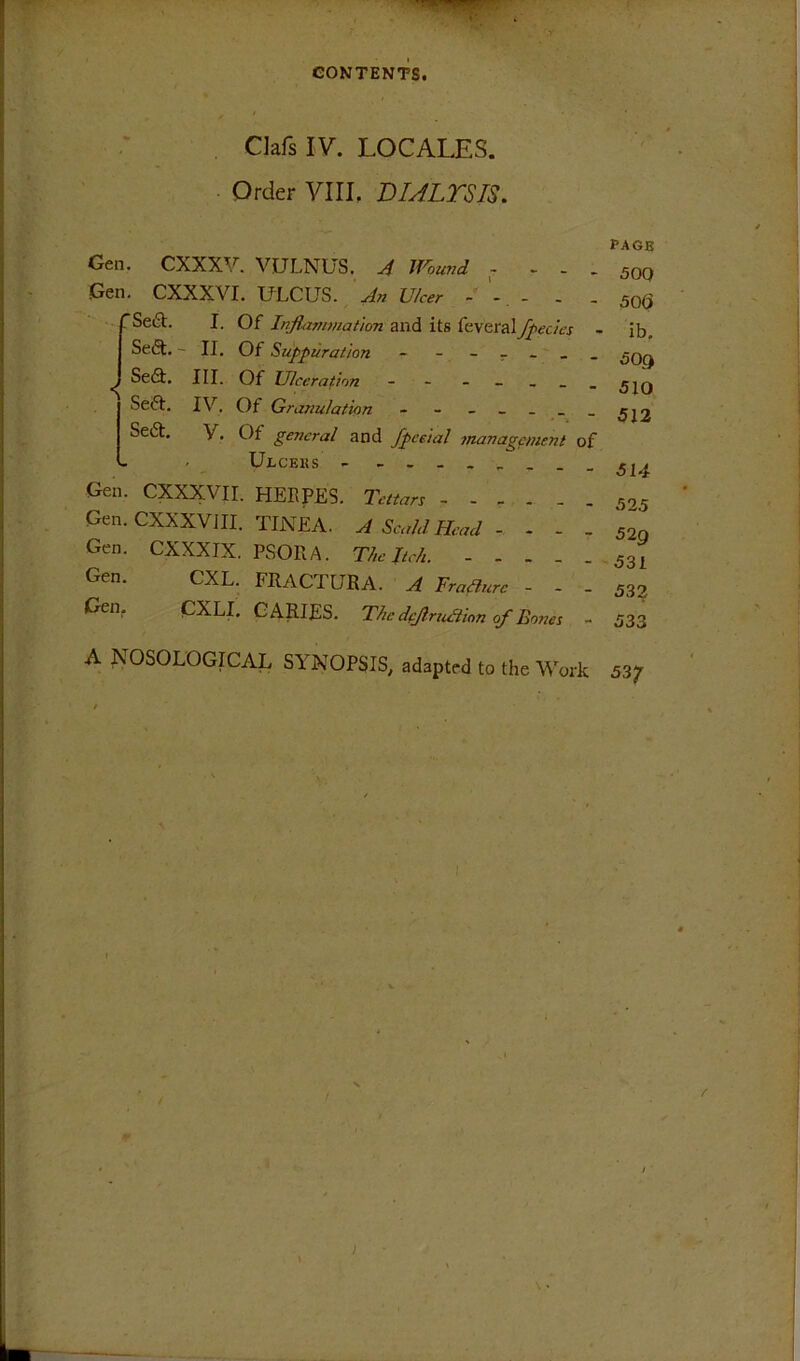 Clafs IV. LOCALES. Order VIII. DULTSIS. Gen. CXXXV. VULNUS. IJ^oioid - - . . Gen. CXXXVI. IfLCUS. An Ulcer - - - - 'Seft. I. Of InflammaUon and its feveral/peeks - Sedt.' II, Of Suppuration - - - - - _ . ^ Se(9;. III. Of Ulceration - - - - _ _ _ Seft. IV. Of Granulation - - - - _ _ _ Sed. V. Of general and fpceial management of Ulceks - - Gen. CXXX;VII. HERPES. Tettars Gen. CXXXVJII. TINEA. A Scald Head - - - - Gen. CXXXIX. PSORA. The Itch. Gen. CXL. FRACTURA. A Traflure - - - Gen, CXLI. CARIES. The dejlruakn of Bones - A IsOSOLOGICAL SYNOPSIS, adapted to the Work PAGE 50Q 50<5 ib, 509 510 512 514 525 529 531 532 533 537