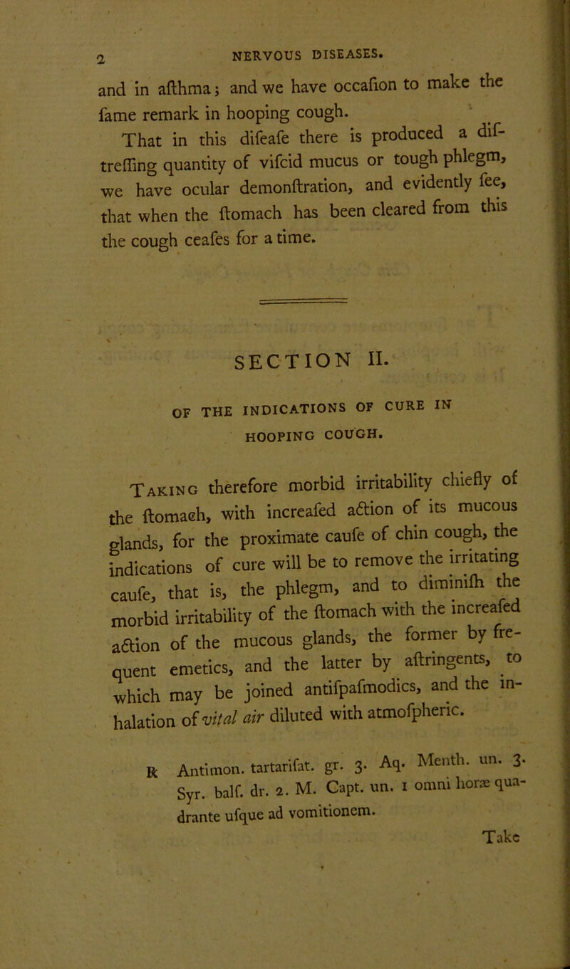 and in afthma; and we have occafion to make the fame remark in hooping cough. ' That in this difeafe there is produced a dif- treffing quantity of vifeid mucus or tough phlegm, we have ocular demonftration, and evidently fee, that when the ftomach has been cleared from this the cough ceafes for a time. SECTION II. OF THE INDICATIONS OF CURE IN hooping COUGH. Taking therefore morbid irritability chiefly of the ftomaeh, with increafed aftion of its mucous glands, for the proximate caufe of chin cough, the indications of cure will be to remove the irntating caufe, that is, the phlegm, and to diminifh the morbid irritability of the ftomach with the increafed a6Uon of the mucous glands, the former by fre- quent emetics, and the latter by aftringents, to which may be joined antifpafmodics, and the in- halation oi vital air diluted with atmofpheric. R Antimon. tartarifat. gr. 3. Aq. Menth. un. 3. Syr. half. dr. 2. M. Capt. un. i omni hors qua- drante ufque ad vomitionem. Take