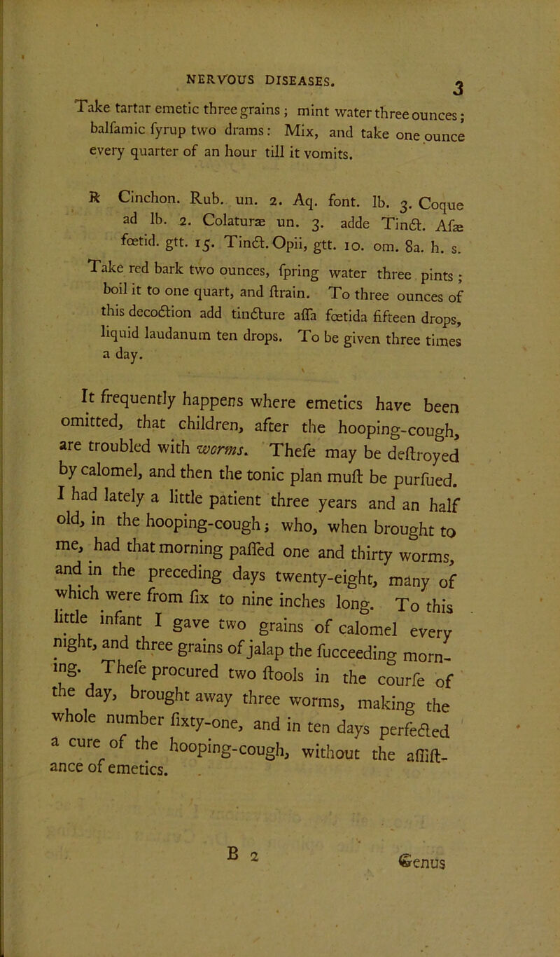 Take tartar emetic three grains; mint water three ounces; balfamic fyrup two drams; Mix, and take one ounce every quarter of an hour till it vomits. ft Cinchon. Rub. un. 2. Aq. font. lb. 3. Coque ad lb. 2. Colaturae un. 3. adde Tind:. Afze foetid, gtt. 15. Tina.Opii, gtt. 10. om. 8a. h. s. Take red bark two ounces, fpring water three pints ; boil it to one quart, and ftrain. To three ounces of this decodion add tindure affa fetida fifteen drops, liquid laudanum ten drops. To be given three times a day. It frequently happens where emetics have been omitted, that children, after the hooping-cough, are troubled with worms. Thefe may be deftroyed by calomel, and then the tonic plan mult be purfued. I had lately a little patient three years and an half old, in the hooping-cough i who, when brought to me, had that morning paffed one and thirty worms, and in the preceding days twenty-eight, many of w ich were from fix to nine inches long. To this little infant I gave two grains of calomel every night, and three grains of jalap the fucceeding morn- ing. Thefe procured two (tools in the courfe of the day, brought away three worms, making the whole number fixty-one, and in ten days perfeded ' a cure of the hooping-cough, without the affift- ance of emetics. B 2 Senus