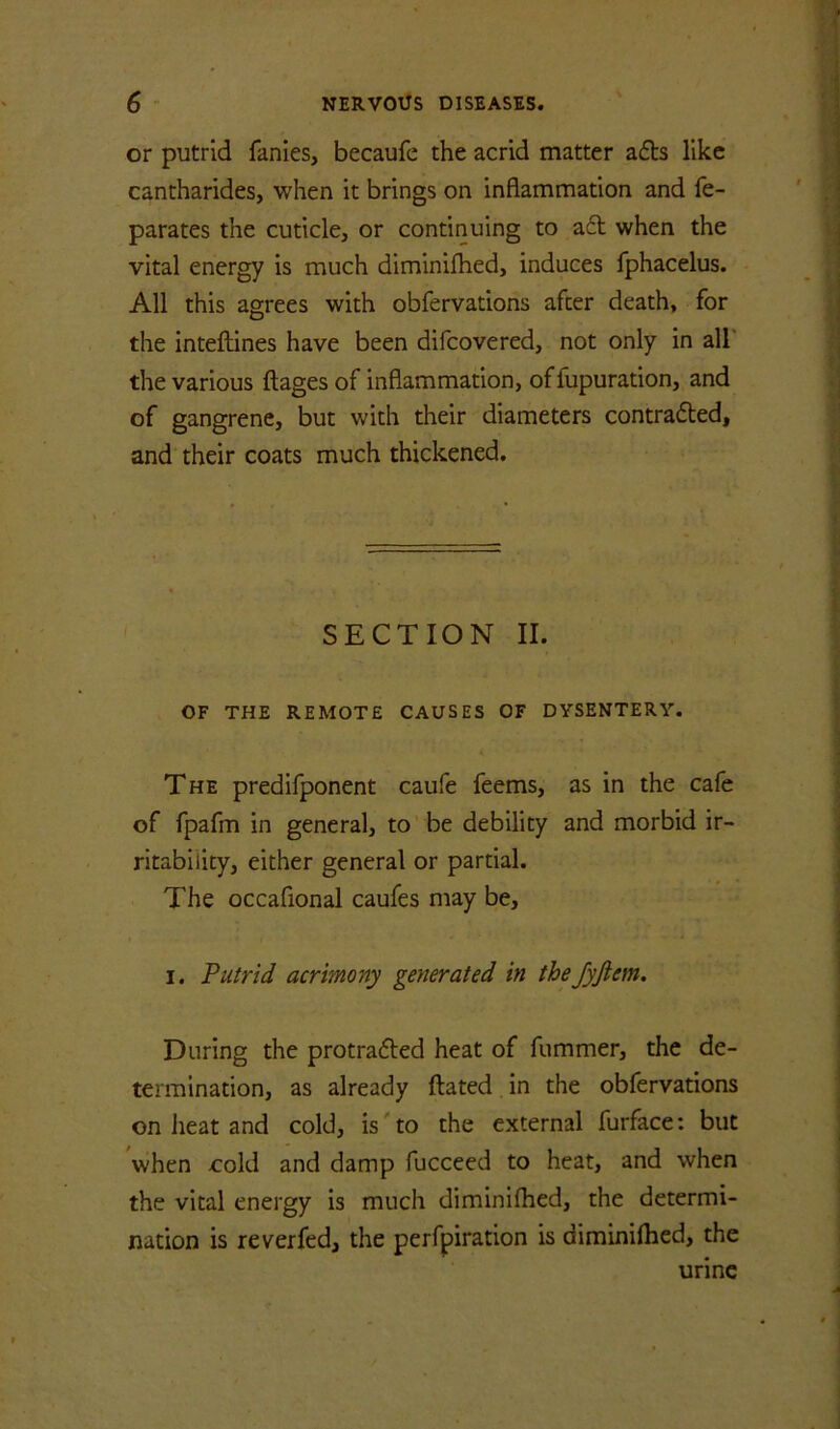 or putrid fanies, becaufe the acrid matter adls like cantharides, when it brings on inflammation and fe- parates the cuticle, or continuing to ad when the vital energy is much diminifhed, induces fphacelus. All this agrees with obfervations after death, for the intefldnes have been difcovered, not only in all' the various ftages of inflammation, of fupuration, and of gangrene, but with their diameters contraded, and their coats much thickened. SECTION II. OF THE REMOTE CAUSES OF DYSENTERY. The predifponent caufe feems, as in the cafe of fpafm in general, to be debility and morbid ir- ritability, either general or partial. The occafional caufes may be, I. Putrid acrimony generated in theJyftem. During the protraded heat of fummer, the de- termination, as already ftated in the obfervations on lieat and cold, is' to the external furface: but when cold and damp fucceed to heat, and when the vital energy is much diminifhed, the determi- nation is reverfed, the perfpiration is diminifhed, the urine