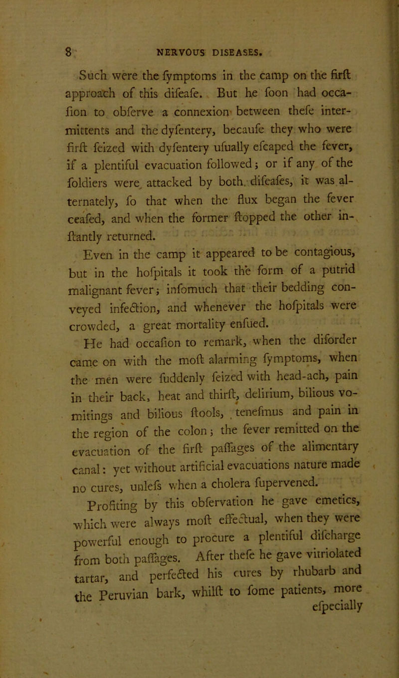 Such were the fymptoms in the camp on the firft approach of this difeafe. But he foon had occa- fion to obferve a connexion- between thefe inter- mittents and the dyfentery, becaufe they who were firft felzed with dyfentery ufually efcaped the fever, if a plentiful evacuation followed; or if any of the foldiers were^ attacked by both, difeafes, it was al- ternately, fo that when the flux began the fever ceafed, and when the former flopped the other in- ftantly returned. Even in the camp it appeared to be contagious, but in the hofpitals it took the form of a putrid malignant fever} infomuch that their bedding con- veyed infedlion, and whenever the hofpitals were crowded, a great mortality enfued. He had occafion to remark, when the diforder came on with the moft alarming fymptoms, when the men were fuddenly feized with head-ach, pain in their back, heat and thirft, delirium, bilious vo- mitings and bilious ftools, , tenefmus and pain in the region of the colon j the fever remitted on the evacuation of the firft paffages of the alimentary canal: yet without artificial evacuations nature made no cures, unlefs when a cholera fupervened. Profiting by this obfervation he gave emetics, which were always moft effecliual, when they were powerful enough to procure a plentiful difeharge from both paflages. After thefe he gave viiriolated tartar, and perfected his cures by rhubarb and the Peruvian bark, whilft to fome patients, more efpecially