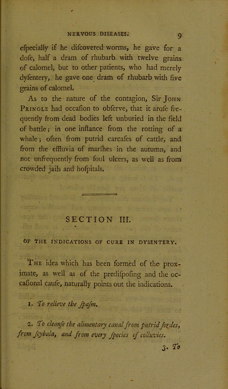 efpecially if he difcovered worms, he gave for a dofe, half a dram of rhubarb, with twelve grains of calomel, but to other patients, who had merely dyfentery, he gave one_ drarii of rhubarb with five grains of calomel. As to the nature of the contagion. Sir John Pringle had occafion to obferve, that it arofe fre- quentiy from dead bodies left unburied in the field of battle; in one inftance from the rotting of a whale i, often from putrid carcafes of cattle, and from the effluvia of marlhes in the autumn, and not unfrequently from foul ulcers, as well as from crowded jails and hofpitals. SECTION III. OF THE INDICATIONS OF CURE IN DYSENTERY. The idea which has been formed of the prox- imate, as well as of the predifpofing and the oc- cafional caufe, naturally points out the indications. 1. To relieve the Jpafm, 2. To cleanfe the alimentary canal from putridJo^deSi from Jcybala^ and from every Jpecies of colluvies. To