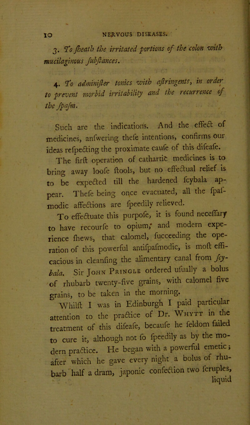 ) 3. To Jheath the irritated portions of the colon with ^ mucilaginous Juhfiances. | 4. To adminijler tonics with ajlringents, in order ? to prevent morbid irritability and the recurrence of the fpajm. I j Such are the indications. And the effeft of medicines, anfwering thefe intentions, confirms our ideas refpedling the proximate caufe of this difeafc. The firft operation of cathartic medicines is to bring away loofe ftools, but no effectual relief is to be expected till the hardened fcybala ap- pear. Thefe being once evacuated, all the fpaf- modic affeftions are fpeedily relieved. To effeauate this purpofe, it is found neceffary to have recourfe to opium,* and modern expe- rience fhews, that calomel, fucceeding the ope- ration of this powerful antifpafmodic, is moft effi- cacious in ckanfing the alimentary canal from Jcy- bala. Sir John Pringle ordered ufually a bolus 'of rhubarb twenty-five grains, with calomel five grains, to be taken in the morning. Whilft I was in Edinburgh I paid particular attention to the praftice of Dr. Whytt in the treatment of this difeafe, becaufe he feldom failed to cure it, although not fo fpeedily as by the mo- dern praaice. He began with a powerful emetic; after which he gave every night a bolus of rhu- barb'half a dram, japonic confeflion two fcruples, liquid I