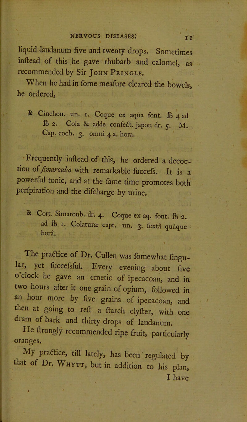 liquid •laudanum five and twenty drops. Sometimes inftead of this .he gave rhubarb and calomel, as recommended by Sir John Pringle. When he had in fome meafure cleared the bowels, he ordered, R Cinchon. un. i., Coque ex aqua font, ft 4 ad ft 2. Cola 6c adde confedl, japon dr. 5. M. Cap. coch. 3. Omni 4 a. hora. 'Frequently inftead of this, he ordered a decoc- tion o^/marouba with remarkable fuccefs. It is a powerful tonic, and at the fame time promotes both perfpiration and the difeharge by urine. R Cort, Siraaroub. dr. 4. Coque ex aq. font, ft 2. ad ft I. Colatur^ capt. un. 3. fexta quaque hora. The praflice of Dr. Cullen was Ibmewhat lingu- lar, yet fuccefsfiil. Every evening about five o clock he gave an emetic of ipecacoan, and in two hours after it one grain of opium, followed in an hour more by five grains of ipecacoan, and then at going to reft a ftarch clyfter, with one dram of bark and thirty drops of laudanum. ‘ He ftrongly recommended ripe fruit, particularly oranges. ^ My pracftice, till lately, has been' regulated by that of Dr. Whytt, but in addition to his plan, I have