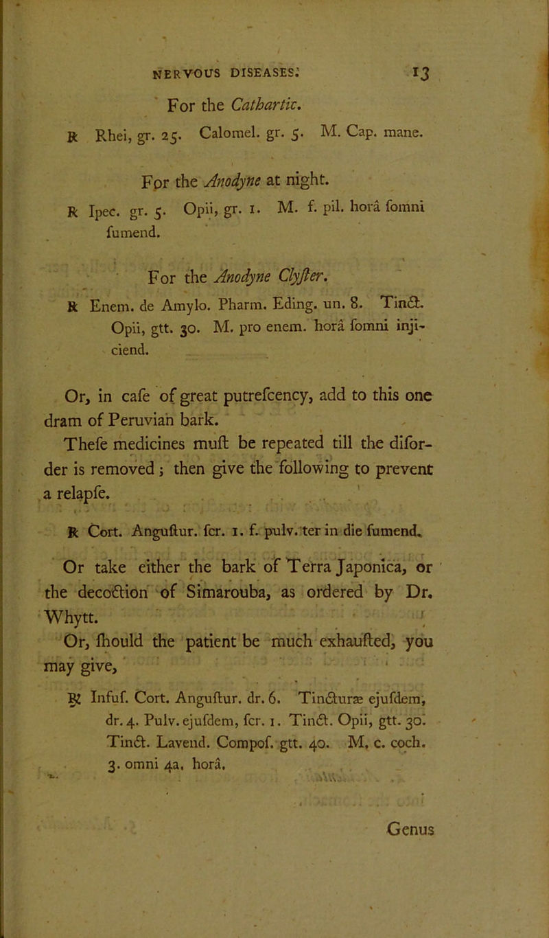 For the Cathartk. R Rhei, gr. 25. Calomel, gr. 5. M. Cap. mane. For the Anodyne at night. R Ipec. gr. 5. Opii, gr. i. M. f. pil. hora fomni fumend. \ For the Anodyne Clyjler. R Enem. de Amylo. Pharm, Eding. un. 8. Tin£t Opii, gtt. 30. M. pro enem. hora fomni inji- ciend. , Or, in cafe of great putrefcency, add to this one dram of Peruvian bark. Thefe medicines muft be repeated till the difor- der is removed; then give the following to prevent a relapfe. ^ ' R Cort. Anguftur. fcr. i. f. pulv.terin die fumend. Or take either the bark of Terra Japonlca,^ or the decoftion of Simarouba, as ordered by Dr, Whytt. • { Gr, fhould the patient be much exhaufted, you may give, ‘ : . 52 Infuf. Cort. Anguftur. dr. 6. Tindlurse ejufdem, dr. 4. Pulv. ejufdem, fcr. i. Tindl. Opii, gtt. 30^ Tindl. Lavend. Compof. gtt. 40. M, c. coch. 3. Omni 4a, hora. .. . Genus